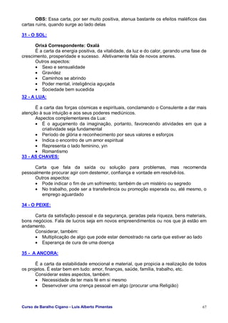 Curso de Baralho Cigano - Luis Alberto Pimentas 67
OBS: Essa carta, por ser muito positiva, atenua bastante os efeitos maléficos das
cartas ruins, quando surge ao lado delas
31 - O SOL:
Orixá Correspondente: Oxalá
É a carta da energia positiva, da vitalidade, da luz e do calor, gerando uma fase de
crescimento, prosperidade e sucesso. Afetivamente fala de novos amores.
Outros aspectos:
• Sexo e sensualidade
• Gravidez
• Caminhos se abrindo
• Poder mental, inteligência aguçada
• Sociedade bem sucedida
32 - A LUA:
É a carta das forças cósmicas e espirituais, conclamando o Consulente a dar mais
atenção à sua intuição e aos seus poderes mediúnicos.
Aspectos complementares da Lua:
• É o aguçamento da imaginação, portanto, favorecendo atividades em que a
criatividade seja fundamental
• Período de glória e reconhecimento por seus valores e esforços
• Indica o encontro de um amor espiritual
• Representa o lado feminino, yin
• Romantismo
33 - AS CHAVES:
Carta que fala da saída ou solução para problemas, mas recomenda
pessoalmente procurar agir com destemor, confiança e vontade em resolvê-los.
Outros aspectos:
• Pode indicar o fim de um sofrimento; também de um mistério ou segredo
• No trabalho, pode ser a transferência ou promoção esperada ou, até mesmo, o
emprego aguardado
34 - O PEIXE:
Carta da satisfação pessoal e da segurança, geradas pela riqueza, bens materiais,
bons negócios. Fala de lucros seja em novos empreendimentos ou nos que já estão em
andamento.
Considerar, também:
• Multiplicação de algo que pode estar demostrado na carta que estiver ao lado
• Esperança de cura de uma doença
35 - A ANCORA:
É a carta da estabilidade emocional e material, que propicia a realização de todos
os projetos. É estar bem em tudo: amor, finanças, saúde, família, trabalho, etc.
Considerar estes aspectos, também:
• Necessidade de ter mais fé em si mesmo
• Desenvolver uma crença pessoal em algo (procurar uma Religião)
 