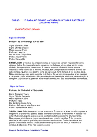 Curso de Baralho Cigano - Luis Alberto Pimentas 69
CURSO “O BARALHO CIGANO NA VISÃO OCULTISTA E ESOTÉRICA”
Luis Alberto Pimenta
15- HORÓSCOPO CIGANO
Signo do Punhal
Período: de 21 de março a 20 de abril
Signo Zodiacal: Áries
Signo Chinês: Dragão
Metal regente: Ferro
Perfume: Lavanda
Dia da Sorte: Terça-feira
Pedra: Jaspe Verde
Pedra: Esmeralda
SIMBOLISMO- O Punhal é a imagem da luta e vontade de vencer. Representa honra,
vitória e êxitos. Os ciganos também usavam o punhal para abrir matas, sendo então,
símbolo de superação e pioneirismo. A pessoa sob esta influência é uma pessoa
irrequieta, firme e dona de si mesma. Ousada, tem uma personalidade forte e odeia ser
subestimada. Quando isso ocorre, torna-se agressiva. Ama demais, é fiel e adora sexo.
Não é econômica, mas sabe controlar o dinheiro. Se sai bem em esportes, artes marciais
e cargos de chefia e liderança. São pessoas plenas de energia, vitalidade, determinação e
coragem. Capazes de superar os mais difíceis obstáculos. São espontâneas e dinâmicas.
Signo da Coroa
Período: de 21 de abril a 20 de maio
Signo Zodiacal: Touro
Signo Chinês: Serpente
Metal regente: Cobre
Perfume: Rosa
Dia da Sorte: Sexta-feira
Pedras: Safira Azul e/ou Esmeralda
Cores: Verde claro e Rosa
SIMBOLISMO- Relaciona-se ao ouro e a nobreza. É símbolo de amor puro,força,poder e
elegância, o que torna a pessoa desse elemento valorizada e importante. A pessoa sob
esta influência luta pelo que quer, pois a estabilidade financeira lhe é fundamental.
Nasceu para administrar e querer ser dona de seu próprio trabalho. É fiel no amor,
sensível e não suporta que brinquem com seus sentimentos. Gosta das artes e tem
grande criatividade artística. Possuem enorme capacidade de amar, é romântica e
emotiva. É objetiva e firme nas suas intenções.
 