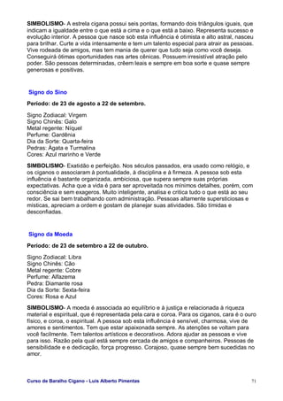 Curso de Baralho Cigano - Luis Alberto Pimentas 71
SIMBOLISMO- A estrela cigana possui seis pontas, formando dois triângulos iguais, que
indicam a igualdade entre o que está a cima e o que está a baixo. Representa sucesso e
evolução interior. A pessoa que nasce sob esta influência é otimista e alto astral, nasceu
para brilhar. Curte a vida intensamente e tem um talento especial para atrair as pessoas.
Vive rodeada de amigos, mas tem mania de querer que tudo seja como você deseja.
Conseguirá ótimas oportunidades nas artes cênicas. Possuem irresistível atração pelo
poder. São pessoas determinadas, crêem leais e sempre em boa sorte e quase sempre
generosas e positivas.
Signo do Sino
Período: de 23 de agosto a 22 de setembro.
Signo Zodiacal: Virgem
Signo Chinês: Galo
Metal regente: Níquel
Perfume: Gardênia
Dia da Sorte: Quarta-feira
Pedras: Ágata e Turmalina
Cores: Azul marinho e Verde
SIMBOLISMO- Exatidão e perfeição. Nos séculos passados, era usado como relógio, e
os ciganos o associaram à pontualidade, à disciplina e à firmeza. A pessoa sob esta
influência é bastante organizada, ambiciosa, que supera sempre suas próprias
expectativas. Acha que a vida é para ser aproveitada nos mínimos detalhes, porém, com
consciência e sem exageros. Muito inteligente, analisa e critica tudo o que está ao seu
redor. Se sai bem trabalhando com administração. Pessoas altamente supersticiosas e
místicas, apreciam a ordem e gostam de planejar suas atividades. São tímidas e
desconfiadas.
Signo da Moeda
Período: de 23 de setembro a 22 de outubro.
Signo Zodiacal: Libra
Signo Chinês: Cão
Metal regente: Cobre
Perfume: Alfazema
Pedra: Diamante rosa
Dia da Sorte: Sexta-feira
Cores: Rosa e Azul
SIMBOLISMO- A moeda é associada ao equilíbrio e à justiça e relacionada à riqueza
material e espiritual, que é representada pela cara e coroa. Para os ciganos, cara é o ouro
físico, e coroa, o espiritual. A pessoa sob esta influência é sensível, charmosa, vive de
amores e sentimentos. Tem que estar apaixonada sempre. As atenções se voltam para
você facilmente. Tem talentos artísticos e decorativos. Adora ajudar as pessoas e vive
para isso. Razão pela qual está sempre cercada de amigos e companheiros. Pessoas de
sensibilidade e e dedicação, força progresso. Corajoso, quase sempre bem sucedidas no
amor.
 