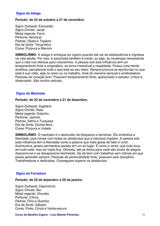 Curso de Baralho Cigano - Luis Alberto Pimentas 72
Signo da Adaga
Período: de 23 de outubro a 21 de novembro.
Signo Zodiacal: Escorpião
Signo Chinês: Javali
Metal regente: Ferro
Perfume: Almíscar
Pedras: Opala e Topázio
Dia de Sorte: Terça-feira
Cores: Púrpura e Marrom
SIMBOLISMO- A adaga é entregue ao cigano quando ele sai da adolescência e ingressa
na vida adulta. Por isso, é associada também à morte, ou seja, às mudanças necessárias
que a vida nos oferece para crescermos. A pessoa sob esta influência tem um
temperamento forte e enigmático, se torna irresistível e respeitada. Possui uma mente
analítica, percebendo tudo o que está ao seu redor. Sempre procura se aprofundar no que
está à sua volta, seja no amor ou no trabalho. Ama de maneira sensual e arrebatadora.
Pessoas de coração bom. Possuem temperamento forte, apaixonado e sedutor; crítico e
observador. São muitos radicais.
Signo do Machado
Período: de 22 de novembro a 21 de dezembro.
Signo Zodiacal: Sagitário
Signo Chinês: Rato
Metal regente: Estanho
Perfume: Jasmim
Pedras: Safira e Turquesa
Dia de Sorte: Quinta-feira
Cores: Púrpura e Violeta
SIMBOLISMO- O machado é o destruidor de bloqueios e barreiras. Ele simboliza a
liberdade, pois rompe com todas os obstáculos que a natureza impõem. A pessoa sob
esta influência tem a liberdade como a palavra que mais gosta de falar e curtir.
Aventureira, jamais permanece parada em um só lugar. É como o vento, que tudo toca,
em tudo está, mas em nada fica. Otimista, até as dores para você são sinais de alegria.
Apaixona-se e se desapaixona facilmente. Se dá bem com trabalhos sem rotinas em que
possa aprender sempre. Pessoas de personalidade forte, possuem auto disciplina.
Trabalhadoras e dedicadas. Conseguem superar os obstáculos.
Signo da Ferradura
Período: de 22 de dezembro a 20 de janeiro.
Signo Zodiacal: Capricórnio
Signo Chinês: Boi
Metal regente: Chumbo
Perfume: Cítrico
Pedras: Ônix e Quartzo
Dia de Sorte: Sábado
Cores: Preto, Cinza e Verde-escuro
 
