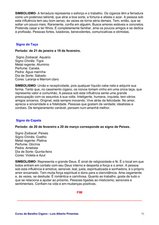 Curso de Baralho Cigano - Luis Alberto Pimentas 73
SIMBOLISMO- A ferradura representa o esforço e o trabalho. Os ciganos têm a ferradura
como um poderoso talismã, que atrai a boa sorte, a fortuna e afasta o azar. A pessoa sob
esta influência tem seu bom senso, às vezes se torna séria demais. Tem, então, que se
soltar um pouco mais. Raramente, confia em alguém. Busca amores estáveis e concretos.
Pretende casar e ter filhos. É completamente familiar, ama os poucos amigos e se dedica
à profissão. Pessoas fortes, lutadoras, benevolentes, comunicativas e otimistas.
Signo da Taça
Período: de 21 de janeiro a 19 de fevereiro.
Signo Zodiacal: Aquário
Signo Chinês: Tigre
Metal regente: Alumínio
Perfume: Canela
Pedra: Água marinha
Dia de Sorte: Sábado
Cores: Laranja e Marrom claro
SIMBOLISMO- União e receptividade, pois qualquer líquido cabe nela e adquire sua
forma. Tanto que, no casamento cigano, os noivos tomam vinho em uma única taça, que
representa valor e comunhão. A pessoa sob esta influência sente uma grande
preocupação com os assuntos à sua volta. Inteligente, humana, inquieta, tem vários
amigos sinceros. Original, está sempre inovando. Vive atrás da felicidade. No amor,
aprecia a sinceridade e a fidelidade. Pessoas que gostam da verdade; idealistas e
cordiais. De temperamento variável, pensam num amanhã melhor.
Signo da Capela
Período: de 20 de fevereiro a 20 de março corresponde ao signo de Peixes.
Signo Zodiacal: Peixes
Signo Chinês: Coelho
Metal regente: Platina
Perfume: Glicínia
Pedra: Ametista
Dia de Sorte: Quinta-feira
Cores: Violeta e Azul
SIMBOLISMO- Representa o grande Deus. É sinal de religiosidade e fé. É o local em que
todos entram em contato com seu Deus interno e desperta a força e o amor. A pessoa
sob esta influência é emotiva, sensível, leal, justa, espiritualizada e sonhadora, é o próprio
amor encamado. Tem muita força espiritual e dons para a clarividência. Ama cegamente
e, às vezes, se desilude. É romântica e carinhosa. Quanto ao trabalho, gosta de tudo o
que se relaciona a ajudar ao próximo. Pessoas ligadas ao misticismo; sensíveis e
sentimentais. Confiam na vida e em mudanças positivas.
FIM
...........................................................................................................................................
 