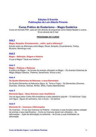 Curso de Baralho Cigano - Luis Alberto Pimentas 74
Edições O Eremita
Publicações de Luis Alberto Pimenta
Curso Prático de Esoterismo – Magia Esotérica
Curso em formato PDF, para ser lido através de programas como Adobe Reader e outros.
Envio através de E-mail
PROGRAMA DO CURSO
Aula 1
Magia, Simpatia, Encantamento... enfim, qual a diferença?
Estudo sobre as diferenças entre Magia, Ritual, Simpatia, Encantamento, Feitiço,
Bruxaria, Mandinga e etc.
Aula 2
Magia – Definição, Origem e História
O que é Magia ? Qual sua história ?
Aula 3
Magia – Práticas e Sistemas
A prática da Magia – As formas de energia utilizadas na Magia – Os diversos Sistemas de
Magia (Magia Clássica, Thelema, Xamanismo, Wicca e etc)
Aula 4
Os Quatro Elementos da Natureza e seus Elementais
Os Quatro Elementos da Natureza (Água, Ar, Terra e Fogo) – Os Elementais (Gnomos,
Duendes, Ondinas, Sereias, Ninfas, Silfos, Fadas Salamandras)
Aula 5
Elemento Água – Seus diversos usos ritualísticos
Uso da água pelos Cultos Afro-brasileiros e pela sabedoria popular – O tradicional Copo
com Água - Águas de cachoeira, mar e chuva – Os banhos
Aula 6
Elemento Ar – Incensos e Defumações
Os Incensos – O uso dos Incensos na História – Incensos e suas funções astrais (relação
de aromas e seus significados) – Como os Incensos devem ser utilizados – As
defumações – Ação da defumação no ambiente – As Ervas e suas finalidades na
defumação
 