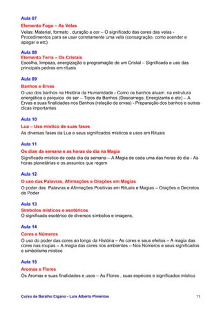 Curso de Baralho Cigano - Luis Alberto Pimentas 75
Aula 07
Elemento Fogo – As Velas
Velas: Material, formato , duração e cor – O significado das cores das velas -
Procedimentos para se usar corretamente uma vela (consagração, como acender e
apagar e etc)
Aula 08
Elemento Terra – Os Cristais
Escolha, limpeza, energização e programação de um Cristal – Significado e uso das
principais pedras em rituais
Aula 09
Banhos e Ervas
O uso dos banhos na História da Humanidade - Como os banhos atuam na estrutura
energética e psíquica do ser – Tipos de Banhos (Descarrego, Energizante e etc) – A
Ervas e suas finalidades nos Banhos (relação de ervas) - Preparação dos banhos e outras
dicas importantes
Aula 10
Lua – Uso místico de suas fases
As diversas fases da Lua e seus significados místicos e usos em Rituais
Aula 11
Os dias da semana e as horas do dia na Magia
Significado místico de cada dia da semana – A Magia de cada uma das horas do dia - As
horas planetárias e os assuntos que regem
Aula 12
O uso das Palavras, Afirmações e Orações em Magias
O poder das Palavras e Afirmações Positivas em Rituais e Magias – Orações e Decretos
de Poder
Aula 13
Símbolos místicos e esotéricos
O significado esotérico de diversos símbolos e imagens,
Aula 14
Cores e Números
O uso do poder das cores ao longo da História – As cores e seus efeitos – A magia das
cores nas roupas – A magia das cores nos ambientes – Nos Números e seus significados
e simbolismo místico
Aula 15
Aromas e Flores
Os Aromas e suas finalidades e usos – As Flores , suas espécies e significados místico
 