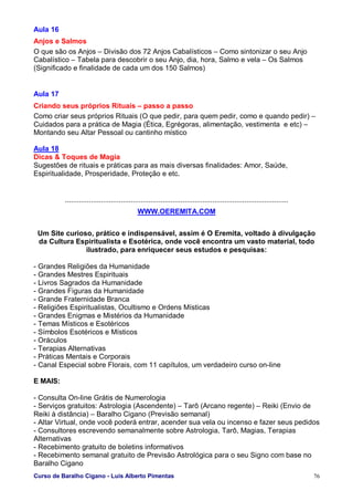Curso de Baralho Cigano - Luis Alberto Pimentas 76
Aula 16
Anjos e Salmos
O que são os Anjos – Divisão dos 72 Anjos Cabalísticos – Como sintonizar o seu Anjo
Cabalístico – Tabela para descobrir o seu Anjo, dia, hora, Salmo e vela – Os Salmos
(Significado e finalidade de cada um dos 150 Salmos)
Aula 17
Criando seus próprios Rituais – passo a passo
Como criar seus próprios Rituais (O que pedir, para quem pedir, como e quando pedir) –
Cuidados para a prática de Magia (Ética, Egrégoras, alimentação, vestimenta e etc) –
Montando seu Altar Pessoal ou cantinho místico
Aula 18
Dicas & Toques de Magia
Sugestões de rituais e práticas para as mais diversas finalidades: Amor, Saúde,
Espiritualidade, Prosperidade, Proteção e etc.
................................................................................................................
WWW.OEREMITA.COM
Um Site curioso, prático e indispensável, assim é O Eremita, voltado à divulgação
da Cultura Espiritualista e Esotérica, onde você encontra um vasto material, todo
ilustrado, para enriquecer seus estudos e pesquisas:
- Grandes Religiões da Humanidade
- Grandes Mestres Espirituais
- Livros Sagrados da Humanidade
- Grandes Figuras da Humanidade
- Grande Fraternidade Branca
- Religiões Espiritualistas, Ocultismo e Ordens Místicas
- Grandes Enigmas e Mistérios da Humanidade
- Temas Místicos e Esotéricos
- Símbolos Esotéricos e Místicos
- Oráculos
- Terapias Alternativas
- Práticas Mentais e Corporais
- Canal Especial sobre Florais, com 11 capítulos, um verdadeiro curso on-line
E MAIS:
- Consulta On-line Grátis de Numerologia
- Serviços gratuitos: Astrologia (Ascendente) – Tarô (Arcano regente) – Reiki (Envio de
Reiki à distância) – Baralho Cigano (Previsão semanal)
- Altar Virtual, onde você poderá entrar, acender sua vela ou incenso e fazer seus pedidos
- Consultores escrevendo semanalmente sobre Astrologia, Tarô, Magias, Terapias
Alternativas
- Recebimento gratuito de boletins informativos
- Recebimento semanal gratuito de Previsão Astrológica para o seu Signo com base no
Baralho Cigano
 