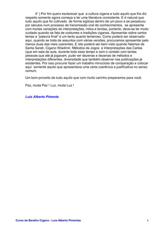 Curso de Baralho Cigano - Luis Alberto Pimentas 8
4° ) Por fim quero esclarecer que a cultura cigana e tudo aquilo que lhe diz
respeito somente agora começa a ter uma literatura consistente. E é natural que
tudo aquilo que foi cultivado de forma sigilosa dentro de um povo e se perpetuou
por séculos num processo de transmissão oral de conhecimentos, se apresente
com muitas variações de interpretações, mitos e lendas, portanto, deve-se ter muito
cuidado quando se fala de costumes e tradições ciganas. Apresentar sobre certos
temas a “palavra final” é um tanto quanto temeroso. Como poderá ser observado
aqui, quando se trata de assuntos com várias versões, procuramos apresentar pelo
menos duas das mais coerentes. E isto poderá ser bem visto quando falamos de
Santa Sarah, Cigano Wladimir, Métodos de Jogos e Interpretações das Cartas
(que em sala de aula, durante todo esse tempo e com o contato com tantas
pessoas que até já jogavam, pude ver dezenas e dezenas de métodos e
interpretações diferentes, diversidade que também observei nas publicações já
existentes. Por isso procurei fazer um trabalho minucioso de comparação e colocar
aqui somente aquilo que apresentava uma certa coerência e justificativa no senso
comum.
Um bom proveito de tudo aquilo que com muito carinho preparamos para você.
Paz, muita Paz ! Luz, muita Luz !
Luis Alberto Pimenta
 