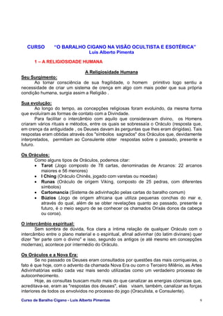 Curso de Baralho Cigano - Luis Alberto Pimentas 9
CURSO “O BARALHO CIGANO NA VISÃO OCULTISTA E ESOTÉRICA”
Luis Alberto Pimenta
1 – A RELIGIOSIDADE HUMANA
A Religiosidade Humana
Seu Surgimento:
Ao tomar consciência de sua fragilidade, o homem primitivo logo sentiu a
necessidade de criar um sistema de crença em algo com mais poder que sua própria
condição humana, surgia assim a Religião .
Sua evolução:
Ao longo do tempo, as concepções religiosas foram evoluindo, da mesma forma
que evoluíram as formas de contato com a Divindade.
Para facilitar o intercâmbio com aquilo que consideravam divino, os Homens
criaram vários rituais e métodos, entre os quais se sobressaía o Oráculo (resposta que,
em crença da antiguidade , os Deuses davam às perguntas que lhes eram dirigidas). Tais
respostas eram obtidas através dos "símbolos sagrados" dos Oráculos que, devidamente
interpretados, permitiam ao Consulente obter respostas sobre o passado, presente e
futuro.
Os Oráculos:
Como alguns tipos de Oráculos, podemos citar:
• Tarot (Jogo composto de 78 cartas, denominadas de Arcanos: 22 arcanos
maiores e 56 menores)
• I Ching (Oráculo Chinês, jogado com varetas ou moedas)
• Runas (Oráculo de origem Viking, composto de 25 pedras, com diferentes
símbolos)
• Cartomancia (Sistema de adivinhação pelas cartas do baralho comum)
• Búzios (Jogo de origem africana que utiliza pequenas conchas do mar e,
através do qual, além de se obter revelações quanto ao passado, presente e
futuro, é o meio seguro de se conhecer os chamados Orixás donos da cabeça
ou coroa).
O intercâmbio espiritual:
Sem sombra de dúvida, fica clara a íntima relação de qualquer Oráculo com o
intercâmbio entre o plano material e o espiritual, afinal adivinhar (do latim divinare) quer
dizer "ter parte com o divino" e isso, segundo os antigos (e até mesmo em concepções
modernas), acontece por intermédio do Oráculo.
Os Oráculos e a Nova Era:
Se no passado os Deuses eram consultados por questões das mais corriqueiras, o
fato é que hoje, com o advento da chamada Nova Era ou com o Terceiro Milênio, as Artes
Adivinhatórias estão cada vez mais sendo utilizadas como um verdadeiro processo de
autoconhecimento.
Hoje, as consultas buscam muito mais do que canalizar as energias cósmicas que,
acreditava-se, eram as "respostas dos deuses", elas visam, também, canalizar as forças
interiores de todos os envolvidos no processo do jogo (Oraculista, e Consulente).
 