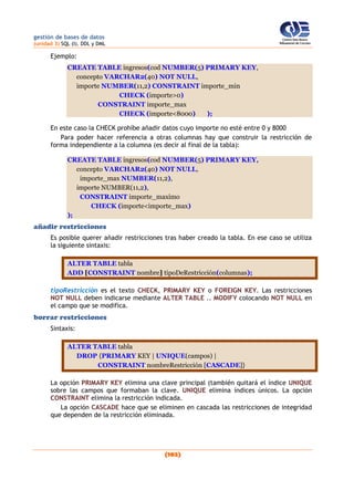 gestión de bases de datos
(unidad 3) SQL (I). DDL y DML
(102)
Ejemplo:
CREATE TABLE ingresos(cod NUMBER(5) PRIMARY KEY,
concepto VARCHAR2(40) NOT NULL,
importe NUMBER(11,2) CONSTRAINT importe_min
CHECK (importe>0)
CONSTRAINT importe_max
CHECK (importe<8000) );
En este caso la CHECK prohíbe añadir datos cuyo importe no esté entre 0 y 8000
Para poder hacer referencia a otras columnas hay que construir la restricción de
forma independiente a la columna (es decir al final de la tabla):
CREATE TABLE ingresos(cod NUMBER(5) PRIMARY KEY,
concepto VARCHAR2(40) NOT NULL,
importe_max NUMBER(11,2),
importe NUMBER(11,2),
CONSTRAINT importe_maximo
CHECK (importe<importe_max)
);
añadir restricciones
Es posible querer añadir restricciones tras haber creado la tabla. En ese caso se utiliza
la siguiente sintaxis:
ALTER TABLE tabla
ADD [CONSTRAINT nombre] tipoDeRestricción(columnas);
tipoRestricción es el texto CHECK, PRIMARY KEY o FOREIGN KEY. Las restricciones
NOT NULL deben indicarse mediante ALTER TABLE .. MODIFY colocando NOT NULL en
el campo que se modifica.
borrar restricciones
Sintaxis:
ALTER TABLE tabla
DROP {PRIMARY KEY | UNIQUE(campos) |
CONSTRAINT nombreRestricción [CASCADE]}
La opción PRIMARY KEY elimina una clave principal (también quitará el índice UNIQUE
sobre las campos que formaban la clave. UNIQUE elimina índices únicos. La opción
CONSTRAINT elimina la restricción indicada.
La opción CASCADE hace que se eliminen en cascada las restricciones de integridad
que dependen de la restricción eliminada.
 