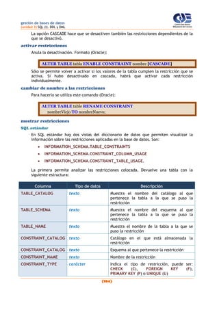 gestión de bases de datos
(unidad 3) SQL (I). DDL y DML
(104)
La opción CASCADE hace que se desactiven también las restricciones dependientes de la
que se desactivó.
activar restricciones
Anula la desactivación. Formato (Oracle):
ALTER TABLE tabla ENABLE CONSTRAINT nombre [CASCADE]
Sólo se permite volver a activar si los valores de la tabla cumplen la restricción que se
activa. Si hubo desactivado en cascada, habrá que activar cada restricción
individualmente.
cambiar de nombre a las restricciones
Para hacerlo se utiliza este comando (Oracle):
ALTER TABLE table RENAME CONSTRAINT
nombreViejo TO nombreNuevo;
mostrar restricciones
SQL estándar
En SQL estándar hay dos vistas del diccionario de datos que permiten visualizar la
información sobre las restricciones aplicadas en la base de datos. Son:
 INFORMATION_SCHEMA.TABLE_CONSTRAINTS
 INFORMATION_SCHEMA.CONSTRAINT_COLUMN_USAGE
 INFORMATION_SCHEMA.CONSTRAINT_TABLE_USAGE.
La primera permite analizar las restricciones colocada. Devuelve una tabla con la
siguiente estructura:
Columna Tipo de datos Descripción
TABLE_CATALOG texto Muestra el nombre del catálogo al que
pertenece la tabla a la que se puso la
restricción
TABLE_SCHEMA texto Muestra el nombre del esquema al que
pertenece la tabla a la que se puso la
restricción
TABLE_NAME texto Muestra el nombre de la tabla a la que se
puso la restricción
CONSTRAINT_CATALOG texto Catálogo en el que está almacenada la
restricción
CONSTRAINT_CATALOG texto Esquema al que pertenece la restricción
CONSTRAINT_NAME texto Nombre de la restricción
CONSTRAINT_TYPE carácter Indica el tipo de restricción, puede ser:
CHECK (C), FOREIGN KEY (F),
PRIMARY KEY (P) o UNIQUE (U)
 