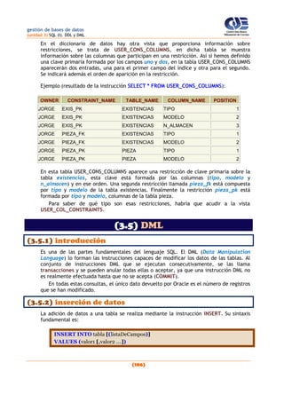 gestión de bases de datos
(unidad 3) SQL (I). DDL y DML
(106)
En el diccionario de datos hay otra vista que proporciona información sobre
restricciones, se trata de USER_CONS_COLUMNS, en dicha tabla se muestra
información sobre las columnas que participan en una restricción. Así si hemos definido
una clave primaria formada por los campos uno y dos, en la tabla USER_CONS_COLUMNS
aparecerán dos entradas, una para el primer campo del índice y otra para el segundo.
Se indicará además el orden de aparición en la restricción.
Ejemplo (resultado de la instrucción SELECT * FROM USER_CONS_COLUMNS):
OWNER CONSTRAINT_NAME TABLE_NAME COLUMN_NAME POSITION
JORGE EXIS_PK EXISTENCIAS TIPO 1
JORGE EXIS_PK EXISTENCIAS MODELO 2
JORGE EXIS_PK EXISTENCIAS N_ALMACEN 3
JORGE PIEZA_FK EXISTENCIAS TIPO 1
JORGE PIEZA_FK EXISTENCIAS MODELO 2
JORGE PIEZA_PK PIEZA TIPO 1
JORGE PIEZA_PK PIEZA MODELO 2
En esta tabla USER_CONS_COLUMNS aparece una restricción de clave primaria sobre la
tabla existencias, esta clave está formada por las columnas (tipo, modelo y
n_almacen) y en ese orden. Una segunda restricción llamada pieza_fk está compuesta
por tipo y modelo de la tabla existencias. Finalmente la restricción pieza_pk está
formada por tipo y modelo, columnas de la tabla pieza.
Para saber de qué tipo son esas restricciones, habría que acudir a la vista
USER_COL_CONSTRAINTS.
(3.5) DML
(3.5.1) introducción
Es una de las partes fundamentales del lenguaje SQL. El DML (Data Manipulation
Language) lo forman las instrucciones capaces de modificar los datos de las tablas. Al
conjunto de instrucciones DML que se ejecutan consecutivamente, se las llama
transacciones y se pueden anular todas ellas o aceptar, ya que una instrucción DML no
es realmente efectuada hasta que no se acepta (COMMIT).
En todas estas consultas, el único dato devuelto por Oracle es el número de registros
que se han modificado.
(3.5.2) inserción de datos
La adición de datos a una tabla se realiza mediante la instrucción INSERT. Su sintaxis
fundamental es:
INSERT INTO tabla [(listaDeCampos)]
VALUES (valor1 [,valor2 ...])
 