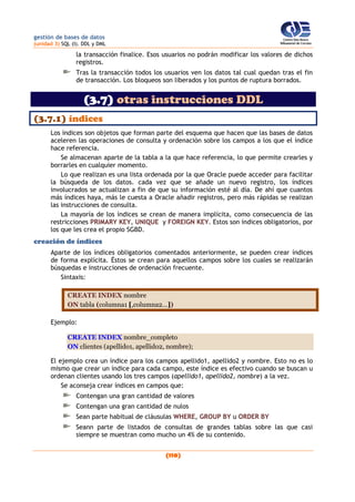 gestión de bases de datos
(unidad 3) SQL (I). DDL y DML
(110)
la transacción finalice. Esos usuarios no podrán modificar los valores de dichos
registros.
Tras la transacción todos los usuarios ven los datos tal cual quedan tras el fin
de transacción. Los bloqueos son liberados y los puntos de ruptura borrados.
(3.7) otras instrucciones DDL
(3.7.1) índices
Los índices son objetos que forman parte del esquema que hacen que las bases de datos
aceleren las operaciones de consulta y ordenación sobre los campos a los que el índice
hace referencia.
Se almacenan aparte de la tabla a la que hace referencia, lo que permite crearles y
borrarles en cualquier momento.
Lo que realizan es una lista ordenada por la que Oracle puede acceder para facilitar
la búsqueda de los datos. cada vez que se añade un nuevo registro, los índices
involucrados se actualizan a fin de que su información esté al día. De ahí que cuantos
más índices haya, más le cuesta a Oracle añadir registros, pero más rápidas se realizan
las instrucciones de consulta.
La mayoría de los índices se crean de manera implícita, como consecuencia de las
restricciones PRIMARY KEY, UNIQUE y FOREIGN KEY. Estos son índices obligatorios, por
los que les crea el propio SGBD.
creación de índices
Aparte de los índices obligatorios comentados anteriormente, se pueden crear índices
de forma explícita. Éstos se crean para aquellos campos sobre los cuales se realizarán
búsquedas e instrucciones de ordenación frecuente.
Sintaxis:
CREATE INDEX nombre
ON tabla (columna1 [,columna2...])
Ejemplo:
CREATE INDEX nombre_completo
ON clientes (apellido1, apellido2, nombre);
El ejemplo crea un índice para los campos apellido1, apellido2 y nombre. Esto no es lo
mismo que crear un índice para cada campo, este índice es efectivo cuando se buscan u
ordenan clientes usando los tres campos (apellido1, apellido2, nombre) a la vez.
Se aconseja crear índices en campos que:
Contengan una gran cantidad de valores
Contengan una gran cantidad de nulos
Sean parte habitual de cláusulas WHERE, GROUP BY u ORDER BY
Seann parte de listados de consultas de grandes tablas sobre las que casi
siempre se muestran como mucho un 4% de su contenido.
 