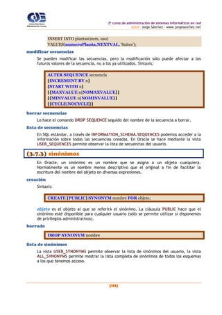 2o
curso de administración de sistemas informáticos en red
autor: Jorge Sánchez – www.jorgesanchez.net
(113)
INSERT INTO plantas(num, uso)
VALUES(numeroPlanta.NEXTVAL, 'Suites');
modificar secuencias
Se pueden modificar las secuencias, pero la modificación sólo puede afectar a los
futuros valores de la secuencia, no a los ya utilizados. Sintaxis:
ALTER SEQUENCE secuencia
[INCREMENT BY n]
[START WITH n]
[{MAXVALUE n|NOMAXVALUE}]
[{MINVALUE n|NOMINVALUE}]
[{CYCLE|NOCYCLE}]
borrar secuencias
Lo hace el comando DROP SEQUENCE seguido del nombre de la secuencia a borrar.
lista de secuencias
En SQL estándar, a través de INFORMATION_SCHEMA.SEQUENCES podemos acceder a la
información sobre todas las secuencias creadas. En Oracle se hace mediante la vista
USER_SEQUENCES permite observar la lista de secuencias del usuario.
(3.7.3) sinónimos
En Oracle, un sinónimo es un nombre que se asigna a un objeto cualquiera.
Normalmente es un nombre menos descriptivo que el original a fin de facilitar la
escritura del nombre del objeto en diversas expresiones.
creación
Sintaxis:
CREATE [PUBLIC] SYNONYM nombre FOR objeto;
objeto es el objeto al que se referirá el sinónimo. La cláusula PUBLIC hace que el
sinónimo esté disponible para cualquier usuario (sólo se permite utilizar si disponemos
de privilegios administrativos).
borrado
DROP SYNONYM nombre
lista de sinónimos
La vista USER_SYNONYMS permite observar la lista de sinónimos del usuario, la vista
ALL_SYNONYMS permite mostrar la lista completa de sinónimos de todos los esquemas
a los que tenemos acceso.
 