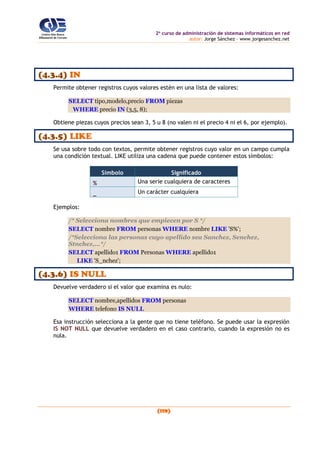 2o
curso de administración de sistemas informáticos en red
autor: Jorge Sánchez – www.jorgesanchez.net
(119)
(4.3.4) IN
Permite obtener registros cuyos valores estén en una lista de valores:
SELECT tipo,modelo,precio FROM piezas
WHERE precio IN (3,5, 8);
Obtiene piezas cuyos precios sean 3, 5 u 8 (no valen ni el precio 4 ni el 6, por ejemplo).
(4.3.5) LIKE
Se usa sobre todo con textos, permite obtener registros cuyo valor en un campo cumpla
una condición textual. LIKE utiliza una cadena que puede contener estos símbolos:
Símbolo Significado
% Una serie cualquiera de caracteres
_ Un carácter cualquiera
Ejemplos:
/* Selecciona nombres que empiecen por S */
SELECT nombre FROM personas WHERE nombre LIKE 'S%';
/*Selecciona las personas cuyo apellido sea Sanchez, Senchez,
Stnchez,...*/
SELECT apellido1 FROM Personas WHERE apellido1
LIKE 'S_nchez';
(4.3.6) IS NULL
Devuelve verdadero si el valor que examina es nulo:
SELECT nombre,apellidos FROM personas
WHERE telefono IS NULL
Esa instrucción selecciona a la gente que no tiene teléfono. Se puede usar la expresión
IS NOT NULL que devuelve verdadero en el caso contrario, cuando la expresión no es
nula.
 