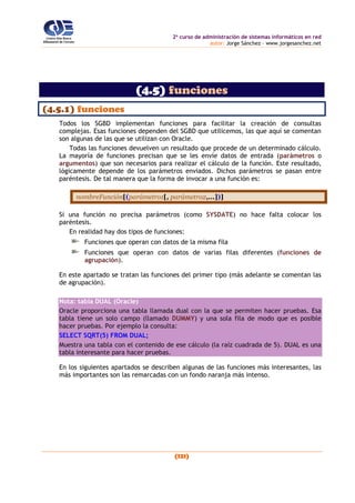2o
curso de administración de sistemas informáticos en red
autor: Jorge Sánchez – www.jorgesanchez.net
(121)
(4.5) funciones
(4.5.1) funciones
Todos los SGBD implementan funciones para facilitar la creación de consultas
complejas. Esas funciones dependen del SGBD que utilicemos, las que aquí se comentan
son algunas de las que se utilizan con Oracle.
Todas las funciones devuelven un resultado que procede de un determinado cálculo.
La mayoría de funciones precisan que se les envíe datos de entrada (parámetros o
argumentos) que son necesarios para realizar el cálculo de la función. Este resultado,
lógicamente depende de los parámetros enviados. Dichos parámetros se pasan entre
paréntesis. De tal manera que la forma de invocar a una función es:
nombreFunción[(parámetro1[, parámetro2,...])]
Si una función no precisa parámetros (como SYSDATE) no hace falta colocar los
paréntesis.
En realidad hay dos tipos de funciones:
Funciones que operan con datos de la misma fila
Funciones que operan con datos de varias filas diferentes (funciones de
agrupación).
En este apartado se tratan las funciones del primer tipo (más adelante se comentan las
de agrupación).
Nota: tabla DUAL (Oracle)
Oracle proporciona una tabla llamada dual con la que se permiten hacer pruebas. Esa
tabla tiene un solo campo (llamado DUMMY) y una sola fila de modo que es posible
hacer pruebas. Por ejemplo la consulta:
SELECT SQRT(5) FROM DUAL;
Muestra una tabla con el contenido de ese cálculo (la raíz cuadrada de 5). DUAL es una
tabla interesante para hacer pruebas.
En los siguientes apartados se describen algunas de las funciones más interesantes, las
más importantes son las remarcadas con un fondo naranja más intenso.
 
