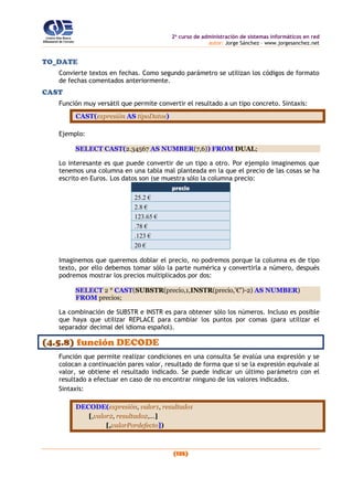 2o
curso de administración de sistemas informáticos en red
autor: Jorge Sánchez – www.jorgesanchez.net
(135)
TO_DATE
Convierte textos en fechas. Como segundo parámetro se utilizan los códigos de formato
de fechas comentados anteriormente.
CAST
Función muy versátil que permite convertir el resultado a un tipo concreto. Sintaxis:
CAST(expresión AS tipoDatos)
Ejemplo:
SELECT CAST(2.34567 AS NUMBER(7,6)) FROM DUAL;
Lo interesante es que puede convertir de un tipo a otro. Por ejemplo imaginemos que
tenemos una columna en una tabla mal planteada en la que el precio de las cosas se ha
escrito en Euros. Los datos son (se muestra sólo la columna precio:
precio
25.2 €
2.8 €
123.65 €
.78 €
.123 €
20 €
Imaginemos que queremos doblar el precio, no podremos porque la columna es de tipo
texto, por ello debemos tomar sólo la parte numérica y convertirla a número, después
podremos mostrar los precios multiplicados por dos:
SELECT 2 * CAST(SUBSTR(precio,1,INSTR(precio,'€')-2) AS NUMBER)
FROM precios;
La combinación de SUBSTR e INSTR es para obtener sólo los números. Incluso es posible
que haya que utilizar REPLACE para cambiar los puntos por comas (para utilizar el
separador decimal del idioma español).
(4.5.8) función DECODE
Función que permite realizar condiciones en una consulta Se evalúa una expresión y se
colocan a continuación pares valor, resultado de forma que si se la expresión equivale al
valor, se obtiene el resultado indicado. Se puede indicar un último parámetro con el
resultado a efectuar en caso de no encontrar ninguno de los valores indicados.
Sintaxis:
DECODE(expresión, valor1, resultado1
[,valor2, resultado2,...]
[,valorPordefecto])
 