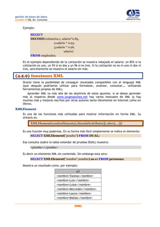 gestión de bases de datos
(unidad 4) SQL (II). Consultas
(136)
Ejemplo:
SELECT
DECODE(cotizacion,1, salario*0.85,
2,salario * 0.93,
3,salario * 0.96,
salario)
FROM empleados;
En el ejemplo dependiendo de la cotización se muestra rebajado el salario: un 85% si la
cotización es uno, un 93 si es dos y un 96 si es tres. Si la cotización no es ni uno ni dos ni
tres, sencillamente se muestra el salario sin más.
(4.5.9) funciones XML
Oracle tiene la posibilidad de conseguir resultados compatibles con el lenguaje XML
(que después podríamos utilizar para formatear, analizar, consultar,… utilizando
herramientas propias de XML).
Aprender XML va más allá de los objetivos de estos apuntes, si se desea aprender
más al respecto desde www.jorgesanchez.net hay varios manuales de XML (y hay
muchos más y mejores escritos por otros autores tanto libremente en Internet como en
libros).
XMLElement
Es una de las funciones más utilizadas para mostrar información en forma XML. Su
sintaxis es:
XMLElement(nombreElemento[,cláusulaDeAtributos][,valor1[,…]])
Es una función muy poderosa. En su forma más fácil simplemente se indica el elemento:
SELECT XMLElement("prueba") FROM DUAL;
Esa consulta (sobre la tabla estándar de pruebas DUAL) muestra:
<prueba></prueba>
Es decir un elemento XML sin contenido. Sin embargo esta otra:
SELECT XMLElement("nombre",nombre) as c1 FROM personas;
Muestra un resultado como, por ejemplo:
c1
<nombre>Vanesa</nombre>
<nombre>Luis</nombre>
<nombre>Luisa</nombre>
<nombre>Mercedes</nombre>
<nombre>Laura</nombre>
<nombre>Matías</nombre>
 