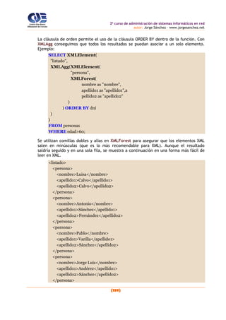 2o
curso de administración de sistemas informáticos en red
autor: Jorge Sánchez – www.jorgesanchez.net
(139)
La cláusula de orden permite el uso de la cláusula ORDER BY dentro de la función. Con
XMLAgg conseguimos que todos los resultados se puedan asociar a un solo elemento.
Ejemplo:
SELECT XMLElement(
"listado",
XMLAgg(XMLElement(
"persona",
XMLForest(
nombre as "nombre",
apellido1 as "apellido1",a
pellido2 as "apellido2"
)
) ORDER BY dni
)
)
FROM personas
WHERE edad>60;
Se utilizan comillas dobles y alias en XMLForest para asegurar que los elementos XML
salen en minúsculas (que es lo más recomendable para XML). Aunque el resultado
saldría seguido y en una sola fila, se muestra a continuación en una forma más fácil de
leer en XML.
<listado>
<persona>
<nombre>Luisa</nombre>
<apellido1>Calvo</apellido1>
<apellido2>Calvo</apellido2>
</persona>
<persona>
<nombre>Antonio</nombre>
<apellido1>Sánchez</apellido1>
<apellido2>Fernández</apellido2>
</persona>
<persona>
<nombre>Pablo</nombre>
<apellido1>Varilla</apellido1>
<apellido2>Sánchez</apellido2>
</persona>
<persona>
<nombre>Jorge Luis</nombre>
<apellido1>Andérez</apellido1>
<apellido2>Sánchez</apellido2>
</persona>
 