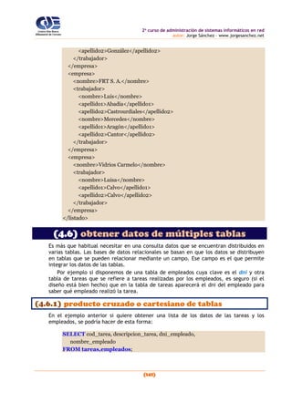 2o
curso de administración de sistemas informáticos en red
autor: Jorge Sánchez – www.jorgesanchez.net
(141)
<apellido2>González</apellido2>
</trabajador>
</empresa>
<empresa>
<nombre>FRT S. A.</nombre>
<trabajador>
<nombre>Luis</nombre>
<apellido1>Abadía</apellido1>
<apellido2>Castrourdiales</apellido2>
<nombre>Mercedes</nombre>
<apellido1>Aragón</apellido1>
<apellido2>Cantor</apellido2>
</trabajador>
</empresa>
<empresa>
<nombre>Vidrios Carmelo</nombre>
<trabajador>
<nombre>Luisa</nombre>
<apellido1>Calvo</apellido1>
<apellido2>Calvo</apellido2>
</trabajador>
</empresa>
</listado>
(4.6) obtener datos de múltiples tablas
Es más que habitual necesitar en una consulta datos que se encuentran distribuidos en
varias tablas. Las bases de datos relacionales se basan en que los datos se distribuyen
en tablas que se pueden relacionar mediante un campo. Ese campo es el que permite
integrar los datos de las tablas.
Por ejemplo si disponemos de una tabla de empleados cuya clave es el dni y otra
tabla de tareas que se refiere a tareas realizadas por los empleados, es seguro (si el
diseño está bien hecho) que en la tabla de tareas aparecerá el dni del empleado para
saber qué empleado realizó la tarea.
(4.6.1) producto cruzado o cartesiano de tablas
En el ejemplo anterior si quiere obtener una lista de los datos de las tareas y los
empleados, se podría hacer de esta forma:
SELECT cod_tarea, descripcion_tarea, dni_empleado,
nombre_empleado
FROM tareas,empleados;
 