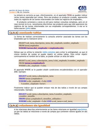 gestión de bases de datos
(unidad 4) SQL (II). Consultas
(142)
La sintaxis es correcta ya que, efectivamente, en el apartado FROM se pueden indicar
varias tareas separadas por comas. Pero eso produce un producto cruzado, aparecerán
todos los registros de las tareas relacionados con todos los registros de empleados,.
El producto cartesiano a veces es útil para realizar consultas complejas, pero en el
caso normal no lo es. necesitamos discriminar ese producto para que sólo aparezcan los
registros de las tareas relacionadas con sus empleados correspondientes. A eso se le
llama asociar (join) tablas
(4.6.2) asociando tablas
La forma de realizar correctamente la consulta anterior (asociado las tareas con los
empleados que la realizaron sería:
SELECT cod_tarea, descripcion_tarea, dni_empleado, nombre_empleado
FROM tareas,empleados
WHERE tareas.dni_empleado = empleados.dni;
Nótese que se utiliza la notación tabla.columna para evitar la ambigüedad, ya que el
mismo nombre de campo se puede repetir en ambas tablas. Para evitar repetir
continuamente el nombre de la tabla, se puede utilizar un alias de tabla:
SELECT a.cod_tarea, a.descripcion_tarea, b.dni_empleado, b.nombre_empleado
FROM tareas a,empleados b
WHERE a.dni_empleado = b.dni;
Al apartado WHERE se le pueden añadir condiciones encadenándolas con el operador
AND. Ejemplo:
SELECT a.cod_tarea, a.descripcion_tarea
FROM tareas a,empleados b
WHERE a.dni_empleado = b.dni AND
b.nombre_empleado='Javier';
Finalmente indicar que se pueden enlazar más de dos tablas a través de sus campos
relacionados. Ejemplo:
SELECT a.cod_tarea, a.descripcion_tarea, b.nombre_empleado,
c.nombre_utensilio
FROM tareas a,empleados b, utensilios_utilizados c
WHERE a.dni_empleado = b.dni AND a.cod_tarea=c.cod_tarea;
(4.6.3) relaciones sin igualdad
A las relaciones descritas anteriormente se las llama relaciones en igualdad (equijoins),
ya que las tablas se relacionan a través de campos que contienen valores iguales en dos
tablas.
 