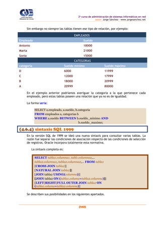 2o
curso de administración de sistemas informáticos en red
autor: Jorge Sánchez – www.jorgesanchez.net
(143)
Sin embargo no siempre las tablas tienen ese tipo de relación, por ejemplo:
EMPLEADOS
Empleado Sueldo
Antonio 18000
Marta 21000
Sonia 15000
CATEGORIAS
categoría Sueldo mínimo Sueldo máximo
D 6000 11999
C 12000 17999
B 18000 20999
A 20999 80000
En el ejemplo anterior podríamos averiguar la categoría a la que pertenece cada
empleado, pero estas tablas poseen una relación que ya no es de igualdad.
La forma sería:
SELECT a.empleado, a.sueldo, b.categoria
FROM empleados a, categorias b
WHERE a.sueldo BETWEEN b.sueldo_minimo AND
b.sueldo_maximo;
(4.6.4) sintaxis SQL 1999
En la versión SQL de 1999 se ideó una nueva sintaxis para consultar varias tablas. La
razón fue separar las condiciones de asociación respecto de las condiciones de selección
de registros. Oracle incorpora totalmente esta normativa.
La sintaxis completa es:
SELECT tabla1.columna1, tabl1.columna2,...
tabla2.columna1, tabla2.columna2,... FROM tabla1
[CROSS JOIN tabla2]|
[NATURAL JOIN tabla2]|
[JOIN tabla2 USING(columna)]|
[JOIN tabla2 ON (tabla1.columa=tabla2.columna)]|
[LEFT|RIGHT|FULL OUTER JOIN tabla2 ON
(tabla1.columa=tabla2.columna)]
Se describen sus posibilidades en los siguientes apartados.
 