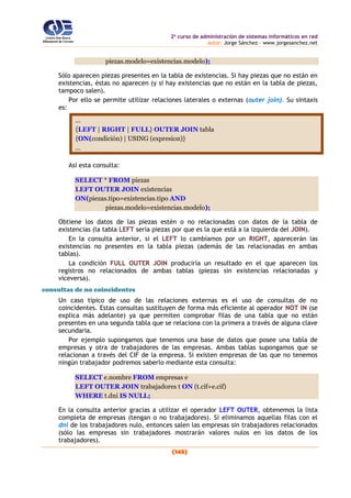 2o
curso de administración de sistemas informáticos en red
autor: Jorge Sánchez – www.jorgesanchez.net
(145)
piezas.modelo=existencias.modelo);
Sólo aparecen piezas presentes en la tabla de existencias. Si hay piezas que no están en
existencias, éstas no aparecen (y si hay existencias que no están en la tabla de piezas,
tampoco salen).
Por ello se permite utilizar relaciones laterales o externas (outer join). Su sintaxis
es:
...
{LEFT | RIGHT | FULL} OUTER JOIN tabla
{ON(condición) | USING (expresion)}
...
Así esta consulta:
SELECT * FROM piezas
LEFT OUTER JOIN existencias
ON(piezas.tipo=existencias.tipo AND
piezas.modelo=existencias.modelo);
Obtiene los datos de las piezas estén o no relacionadas con datos de la tabla de
existencias (la tabla LEFT sería piezas por que es la que está a la izquierda del JOIN).
En la consulta anterior, si el LEFT lo cambiamos por un RIGHT, aparecerán las
existencias no presentes en la tabla piezas (además de las relacionadas en ambas
tablas).
La condición FULL OUTER JOIN produciría un resultado en el que aparecen los
registros no relacionados de ambas tablas (piezas sin existencias relacionadas y
viceversa).
consultas de no coincidentes
Un caso típico de uso de las relaciones externas es el uso de consultas de no
coincidentes. Estas consultas sustituyen de forma más eficiente al operador NOT IN (se
explica más adelante) ya que permiten comprobar filas de una tabla que no están
presentes en una segunda tabla que se relaciona con la primera a través de alguna clave
secundaria.
Por ejemplo supongamos que tenemos una base de datos que posee una tabla de
empresas y otra de trabajadores de las empresas. Ambas tablas supongamos que se
relacionan a través del CIF de la empresa. Si existen empresas de las que no tenemos
ningún trabajador podremos saberlo mediante esta consulta:
SELECT e.nombre FROM empresas e
LEFT OUTER JOIN trabajadores t ON (t.cif=e.cif)
WHERE t.dni IS NULL;
En la consulta anterior gracias a utilizar el operador LEFT OUTER, obtenemos la lista
completa de empresas (tengan o no trabajadores). Si eliminamos aquellas filas con el
dni de los trabajadores nulo, entonces salen las empresas sin trabajadores relacionados
(sólo las empresas sin trabajadores mostrarán valores nulos en los datos de los
trabajadores).
 