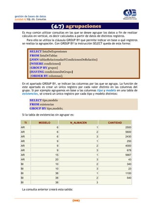 gestión de bases de datos
(unidad 4) SQL (II). Consultas
(146)
(4.7) agrupaciones
Es muy común utilizar consultas en las que se desee agrupar los datos a fin de realizar
cálculos en vertical, es decir calculados a partir de datos de distintos registros.
Para ello se utiliza la cláusula GROUP BY que permite indicar en base a qué registros
se realiza la agrupación. Con GROUP BY la instrucción SELECT queda de esta forma:
SELECT listaDeExpresiones
FROM listaDeTablas
[JOIN tablasRelacionadasYCondicionesDeRelación]
[WHERE condiciones]
[GROUP BY grupos]
[HAVING condicionesDeGrupo]
[ORDER BY columnas];
En el apartado GROUP BY, se indican las columnas por las que se agrupa. La función de
este apartado es crear un único registro por cada valor distinto en las columnas del
grupo. Si por ejemplo agrupamos en base a las columnas tipo y modelo en una tabla de
existencias, se creará un único registro por cada tipo y modelo distintos:
SELECT tipo,modelo
FROM existencias
GROUP BY tipo,modelo;
Si la tabla de existencias sin agrupar es:
TI MODELO N_ALMACEN CANTIDAD
AR 6 1 2500
AR 6 2 5600
AR 6 3 2430
AR 9 1 250
AR 9 2 4000
AR 9 3 678
AR 15 1 5667
AR 20 3 43
BI 10 2 340
BI 10 3 23
BI 38 1 1100
BI 38 2 540
BI 38 3
La consulta anterior creará esta salida:
 