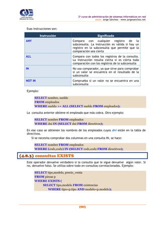 2o
curso de administración de sistemas informáticos en red
autor: Jorge Sánchez – www.jorgesanchez.net
(151)
Esas instrucciones son:
Instrucción Significado
ANY Compara con cualquier registro de la
subconsulta. La instrucción es válida si hay un
registro en la subconsulta que permite que la
comparación sea cierta
ALL Compara con todos los registros de la consulta.
La instrucción resulta cierta si es cierta toda
comparación con los registros de la subconsulta
IN No usa comparador, ya que sirve para comprobar
si un valor se encuentra en el resultado de la
subconsulta
NOT IN Comprueba si un valor no se encuentra en una
subconsulta
Ejemplo:
SELECT nombre, sueldo
FROM empleados
WHERE sueldo >= ALL (SELECT sueldo FROM empleados);
La consulta anterior obtiene el empleado que más cobra. Otro ejemplo:
SELECT nombre FROM empleados
WHERE dni IN (SELECT dni FROM directivos);
En ese caso se obtienen los nombres de los empleados cuyos dni están en la tabla de
directivos.
Si se necesita comprobar dos columnas en una consulta IN, se hace:
SELECT nombre FROM empleados
WHERE (cod1,cod2) IN (SELECT cod1,cod2 FROM directivos);
(4.8.3) consultas EXISTS
Este operador devuelve verdadero si la consulta que le sigue devuelve algún valor. Si
no, devuelve falso. Se utiliza sobre todo en consultas correlacionadas. Ejemplo:
SELECT tipo,modelo, precio_venta
FROM piezas p
WHERE EXISTS (
SELECT tipo,modelo FROM existencias
WHERE tipo=p.tipo AND modelo=p.modelo);
 