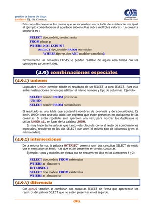 gestión de bases de datos
(unidad 4) SQL (II). Consultas
(152)
Esta consulta devuelve las piezas que se encuentran en la tabla de existencias (es igual
al ejemplo comentado en el apartado subconsultas sobre múltiples valores). La consulta
contraria es :
SELECT tipo,modelo, precio_venta
FROM piezas p
WHERE NOT EXISTS (
SELECT tipo,modelo FROM existencias
WHERE tipo=p.tipo AND modelo=p.modelo);
Normalmente las consultas EXISTS se pueden realizar de alguna otra forma con los
operadores ya comentados.
(4.9) combinaciones especiales
(4.9.1) uniones
La palabra UNION permite añadir el resultado de un SELECT a otro SELECT. Para ello
ambas instrucciones tienen que utilizar el mismo número y tipo de columnas. Ejemplo:
SELECT nombre FROM provincias
UNION
SELECT nombre FROM comunidades
El resultado es una tabla que contendrá nombres de provincia y de comunidades. Es
decir, UNION crea una sola tabla con registros que estén presentes en cualquiera de las
consultas. Si están repetidas sólo aparecen una vez, para mostrar los duplicados se
utiliza UNION ALL en lugar de la palabra UNION.
Es muy importante señalar que tanto ésta cláusula como el resto de combinaciones
especiales, requieren en los dos SELECT que unen el mismo tipo de columnas (y en el
mismo orden).
(4.9.2) intersecciones
De la misma forma, la palabra INTERSECT permite unir dos consultas SELECT de modo
que el resultado serán las filas que estén presentes en ambas consultas.
Ejemplo; tipos y modelos de piezas que se encuentren sólo en los almacenes 1 y 2:
SELECT tipo,modelo FROM existencias
WHERE n_almacen=1
INTERSECT
SELECT tipo,modelo FROM existencias
WHERE n_almacen=2
(4.9.3) diferencia
Con MINUS también se combinan dos consultas SELECT de forma que aparecerán los
registros del primer SELECT que no estén presentes en el segundo.
 