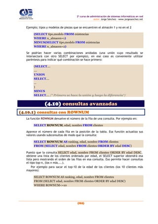 2o
curso de administración de sistemas informáticos en red
autor: Jorge Sánchez – www.jorgesanchez.net
(153)
Ejemplo; tipos y modelos de piezas que se encuentren el almacén 1 y no en el 2
(SELECT tipo,modelo FROM existencias
WHERE n_almacen=1)
MINUS(SELECT tipo,modelo FROM existencias
WHERE n_almacen=2)
Se podrían hacer varias combinaciones anidadas (una unión cuyo resultado se
intersectará con otro SELECT por ejemplo), en ese caso es conveniente utilizar
paréntesis para indicar qué combinación se hace primero:
(SELECT....
....
UNION
SELECT....
...
)
MINUS
SELECT.... /* Primero se hace la unión y luego la diferencia*/
(4.10) consultas avanzadas
(4.10.1) consultas con ROWNUM
La función ROWNUM devuelve el número de la fila de una consulta. Por ejemplo en:
SELECT ROWNUM, edad, nombre FROM clientes
Aparece el número de cada fila en la posición de la tabla. Esa función actualiza sus
valores usando subconsultas de modo que la consulta:
SELECT ROWNUM AS ranking, edad, nombre FROM clientes
FROM (SELECT edad, nombre FROM clientes ORDER BY edad DESC)
Puesto que la consulta SELECT edad, nombre FROM clientes ORDER BY edad DESC,
obtiene una lista de los clientes ordenada por edad, el SELECT superior obtendrá esa
lista pero mostrando el orden de las filas en esa consulta. Eso permite hacer consultas
el tipo top-n, (los n más....).
Por ejemplo para sacar el top-10 de la edad de los clientes (los 10 clientes más
mayores):
SELECT ROWNUM AS ranking, edad, nombre FROM clientes
FROM (SELECT edad, nombre FROM clientes ORDER BY edad DESC)
WHERE ROWNUM<=10
 