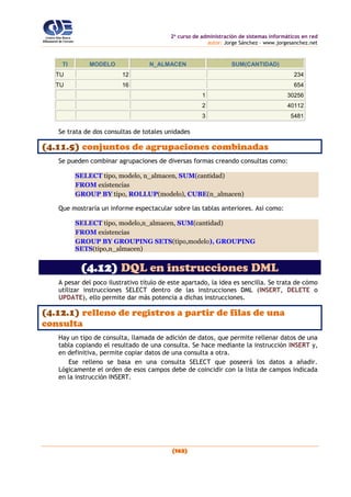 2o
curso de administración de sistemas informáticos en red
autor: Jorge Sánchez – www.jorgesanchez.net
(163)
TI MODELO N_ALMACEN SUM(CANTIDAD)
TU 12 234
TU 16 654
1 30256
2 40112
3 5481
Se trata de dos consultas de totales unidades
(4.11.5) conjuntos de agrupaciones combinadas
Se pueden combinar agrupaciones de diversas formas creando consultas como:
SELECT tipo, modelo, n_almacen, SUM(cantidad)
FROM existencias
GROUP BY tipo, ROLLUP(modelo), CUBE(n_almacen)
Que mostraría un informe espectacular sobre las tablas anteriores. Así como:
SELECT tipo, modelo,n_almacen, SUM(cantidad)
FROM existencias
GROUP BY GROUPING SETS(tipo,modelo), GROUPING
SETS(tipo,n_almacen)
(4.12) DQL en instrucciones DML
A pesar del poco ilustrativo título de este apartado, la idea es sencilla. Se trata de cómo
utilizar instrucciones SELECT dentro de las instrucciones DML (INSERT, DELETE o
UPDATE), ello permite dar más potencia a dichas instrucciones.
(4.12.1) relleno de registros a partir de filas de una
consulta
Hay un tipo de consulta, llamada de adición de datos, que permite rellenar datos de una
tabla copiando el resultado de una consulta. Se hace mediante la instrucción INSERT y,
en definitiva, permite copiar datos de una consulta a otra.
Ese relleno se basa en una consulta SELECT que poseerá los datos a añadir.
Lógicamente el orden de esos campos debe de coincidir con la lista de campos indicada
en la instrucción INSERT.
 