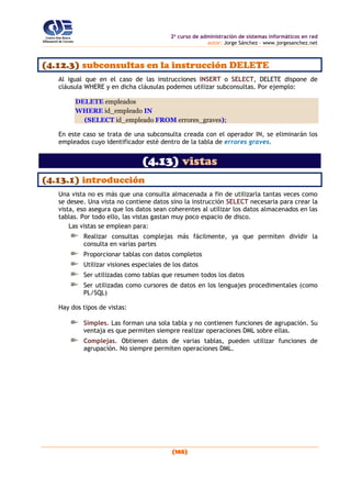 2o
curso de administración de sistemas informáticos en red
autor: Jorge Sánchez – www.jorgesanchez.net
(165)
(4.12.3) subconsultas en la instrucción DELETE
Al igual que en el caso de las instrucciones INSERT o SELECT, DELETE dispone de
cláusula WHERE y en dicha cláusulas podemos utilizar subconsultas. Por ejemplo:
DELETE empleados
WHERE id_empleado IN
(SELECT id_empleado FROM errores_graves);
En este caso se trata de una subconsulta creada con el operador IN, se eliminarán los
empleados cuyo identificador esté dentro de la tabla de errores graves.
(4.13) vistas
(4.13.1) introducción
Una vista no es más que una consulta almacenada a fin de utilizarla tantas veces como
se desee. Una vista no contiene datos sino la instrucción SELECT necesaria para crear la
vista, eso asegura que los datos sean coherentes al utilizar los datos almacenados en las
tablas. Por todo ello, las vistas gastan muy poco espacio de disco.
Las vistas se emplean para:
Realizar consultas complejas más fácilmente, ya que permiten dividir la
consulta en varias partes
Proporcionar tablas con datos completos
Utilizar visiones especiales de los datos
Ser utilizadas como tablas que resumen todos los datos
Ser utilizadas como cursores de datos en los lenguajes procedimentales (como
PL/SQL)
Hay dos tipos de vistas:
Simples. Las forman una sola tabla y no contienen funciones de agrupación. Su
ventaja es que permiten siempre realizar operaciones DML sobre ellas.
Complejas. Obtienen datos de varias tablas, pueden utilizar funciones de
agrupación. No siempre permiten operaciones DML.
 