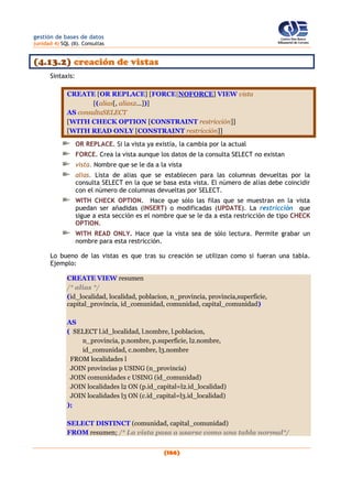 gestión de bases de datos
(unidad 4) SQL (II). Consultas
(166)
(4.13.2) creación de vistas
Sintaxis:
CREATE [OR REPLACE] [FORCE|NOFORCE] VIEW vista
[(alias[, alias2...])]
AS consultaSELECT
[WITH CHECK OPTION [CONSTRAINT restricción]]
[WITH READ ONLY [CONSTRAINT restricción]]
OR REPLACE. Si la vista ya existía, la cambia por la actual
FORCE. Crea la vista aunque los datos de la consulta SELECT no existan
vista. Nombre que se le da a la vista
alias. Lista de alias que se establecen para las columnas devueltas por la
consulta SELECT en la que se basa esta vista. El número de alias debe coincidir
con el número de columnas devueltas por SELECT.
WITH CHECK OPTION. Hace que sólo las filas que se muestran en la vista
puedan ser añadidas (INSERT) o modificadas (UPDATE). La restricción que
sigue a esta sección es el nombre que se le da a esta restricción de tipo CHECK
OPTION.
WITH READ ONLY. Hace que la vista sea de sólo lectura. Permite grabar un
nombre para esta restricción.
Lo bueno de las vistas es que tras su creación se utilizan como si fueran una tabla.
Ejemplo:
CREATE VIEW resumen
/* alias */
(id_localidad, localidad, poblacion, n_provincia, provincia,superficie,
capital_provincia, id_comunidad, comunidad, capital_comunidad)
AS
( SELECT l.id_localidad, l.nombre, l.poblacion,
n_provincia, p.nombre, p.superficie, l2.nombre,
id_comunidad, c.nombre, l3.nombre
FROM localidades l
JOIN provincias p USING (n_provincia)
JOIN comunidades c USING (id_comunidad)
JOIN localidades l2 ON (p.id_capital=l2.id_localidad)
JOIN localidades l3 ON (c.id_capital=l3.id_localidad)
);
SELECT DISTINCT (comunidad, capital_comunidad)
FROM resumen; /* La vista pasa a usarse como una tabla normal*/
 