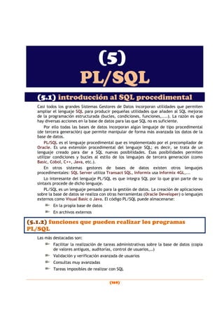 (169)
(5)
PL/SQL
(5.1) introducción al SQL procedimental
Casi todos los grandes Sistemas Gestores de Datos incorporan utilidades que permiten
ampliar el lenguaje SQL para producir pequeñas utilidades que añaden al SQL mejoras
de la programación estructurada (bucles, condiciones, funciones,....). La razón es que
hay diversas acciones en la base de datos para las que SQL no es suficiente.
Por ello todas las bases de datos incorporan algún lenguaje de tipo procedimental
(de tercera generación) que permite manipular de forma más avanzada los datos de la
base de datos.
PL/SQL es el lenguaje procedimental que es implementado por el precompilador de
Oracle. Es una extensión procedimental del lenguaje SQL; es decir, se trata de un
lenguaje creado para dar a SQL nuevas posibilidades. Esas posibilidades permiten
utilizar condiciones y bucles al estilo de los lenguajes de tercera generación (como
Basic, Cobol, C++, Java, etc.).
En otros sistemas gestores de bases de datos existen otros lenguajes
procedimentales: SQL Server utiliza Transact SQL, Informix usa Informix 4GL,...
Lo interesante del lenguaje PL/SQL es que integra SQL por lo que gran parte de su
sintaxis procede de dicho lenguaje.
PL/SQL es un lenguaje pensado para la gestión de datos. La creación de aplicaciones
sobre la base de datos se realiza con otras herramientas (Oracle Developer) o lenguajes
externos como Visual Basic o Java. El código PL/SQL puede almacenarse:
En la propia base de datos
En archivos externos
(5.1.2) funciones que pueden realizar los programas
PL/SQL
Las más destacadas son:
Facilitar la realización de tareas administrativas sobre la base de datos (copia
de valores antiguos, auditorías, control de usuarios,…)
Validación y verificación avanzada de usuarios
Consultas muy avanzadas
Tareas imposibles de realizar con SQL
 