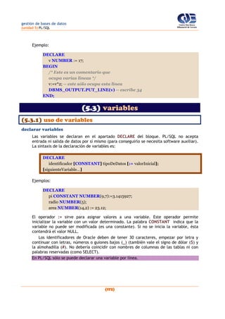 gestión de bases de datos
(unidad 5) PL/SQL
(172)
Ejemplo:
DECLARE
v NUMBER := 17;
BEGIN
/* Este es un comentario que
ocupa varias líneas */
v:=v*2; -- este sólo ocupa esta línea
DBMS_OUTPUT.PUT_LINE(v) -- escribe 34
END;
(5.3) variables
(5.3.1) uso de variables
declarar variables
Las variables se declaran en el apartado DECLARE del bloque. PL/SQL no acepta
entrada ni salida de datos por sí mismo (para conseguirlo se necesita software auxiliar).
La sintaxis de la declaración de variables es:
DECLARE
identificador [CONSTANT] tipoDeDatos [:= valorInicial];
[siguienteVariable…]
Ejemplos:
DECLARE
pi CONSTANT NUMBER(9,7):=3.1415927;
radio NUMBER(5);
area NUMBER(14,2) := 23.12;
El operador := sirve para asignar valores a una variable. Este operador permite
inicializar la variable con un valor determinado. La palabra CONSTANT indica que la
variable no puede ser modificada (es una constante). Si no se inicia la variable, ésta
contendrá el valor NULL.
Los identificadores de Oracle deben de tener 30 caracteres, empezar por letra y
continuar con letras, números o guiones bajos (_) (también vale el signo de dólar ($) y
la almohadilla (#). No debería coincidir con nombres de columnas de las tablas ni con
palabras reservadas (como SELECT).
En PL/SQL sólo se puede declarar una variable por línea.
 