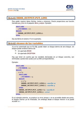 gestión de bases de datos
(unidad 5) PL/SQL
(174)
(5.3.2) DBMS_OUTPUT.PUT_LINE
Para poder mostrar datos (fechas, textos y números), Oracle proporciona una función
llamada put_line en el paquete dbms_output. Ejemplo:
DECLARE
a NUMBER := 17;
BEGIN
DBMS_OUTPUT.PUT_LINE(a);
END;
Eso escribiría el número 17 en la pantalla.
(5.3.3) alcance de las variables
Ya se ha comentado que en PL/SQL puede haber un bloque dentro de otro bloque. Un
bloque puede anidarse dentro de:
Un apartado BEGIN
Un apartado EXCEPTION
Hay que tener en cuenta que las variables declaradas en un bloque concreto, son
eliminadas cuando éste acaba (con su END correspondiente).
Ejemplo:
DECLARE
v NUMBER := 2;
BEGIN
v:=v*2;
DECLARE
z NUMBER := 3;
BEGIN
z:=v*3;
DBMS_OUTPUT.PUT_LINE(z); --escribe 12
DBMS_OUTPUT.PUT_LINE(v); --escribe 4
END;
DBMS_OUTPUT.PUT_LINE(v*2); --escribe 8
DBMS_OUTPUT.PUT_LINE(z); --error
END;
En el ejemplo anterior, se produce un error porque z no es accesible desde ese punto,
el bloque interior ya ha finalizado. Sin embargo desde el bloque interior sí se puede
acceder a v
 