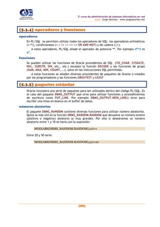 2o
curso de administración de sistemas informáticos en red
autor: Jorge Sánchez – www.jorgesanchez.net
(175)
(5.3.4) operadores y funciones
operadores
En PL/SQL se permiten utilizar todos los operadores de SQL: los operadores aritméticos
(+-*/), condicionales (> < != <> >= <= OR AND NOT) y de cadena (||).
A estos operadores, PL/SQL añade el operador de potencia **. Por ejemplo 4**3 es
43
.
funciones
Se pueden utilizar las funciones de Oracle procedentes de SQL (TO_CHAR, SYSDATE,
NVL, SUBSTR, SIN, etc., etc.) excepto la función DECODE y las funciones de grupo
(SUM, MAX, MIN, COUNT,...), salvo en las instrucciones SQL permitidas.
A estas funciones se añaden diversas procedentes de paquetes de Oracle o creados
por los programadores y las funciones GREATEST y LEAST
(5.3.5) paquetes estándar
Oracle incorpora una serie de paquetes para ser utilizados dentro del código PL/SQL. Es
el caso del paquete DBMS_OUTPUT que sirve para utilizar funciones y procedimientos
de escritura como PUT_LINE. Por ejemplo DBMS_OUTPUT.NEW_LINE() sirve para
escribir una línea en blanco en el buffer de datos.
números aleatorios
El paquete DBMS_RANDOM contiene diversas funciones para utilizar número aleatorios.
Quizá la más útil es la función DBMS_RANDOM.RANDOM que devuelve un número entero
(positivo o negativo) aleatorio (y muy grande). Por ello si deseáramos un número
aleatorio entre 1 y 10 se haría con la expresión:
MOD(ABS(DBMS_RANDOM.RANDOM),10)+1
Entre 20 y 50 sería:
MOD(ABS(DBMS_RANDOM.RANDOM),31)+20
 