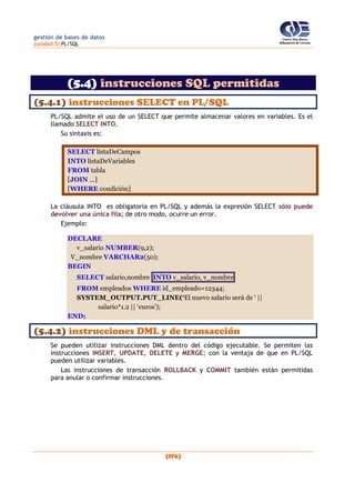 gestión de bases de datos
(unidad 5) PL/SQL
(176)
(5.4) instrucciones SQL permitidas
(5.4.1) instrucciones SELECT en PL/SQL
PL/SQL admite el uso de un SELECT que permite almacenar valores en variables. Es el
llamado SELECT INTO.
Su sintaxis es:
SELECT listaDeCampos
INTO listaDeVariables
FROM tabla
[JOIN ...]
[WHERE condición]
La cláusula INTO es obligatoria en PL/SQL y además la expresión SELECT sólo puede
devolver una única fila; de otro modo, ocurre un error.
Ejemplo:
DECLARE
v_salario NUMBER(9,2);
V_nombre VARCHAR2(50);
BEGIN
SELECT salario,nombre INTO v_salario, v_nombre
FROM empleados WHERE id_empleado=12344;
SYSTEM_OUTPUT.PUT_LINE(‘El nuevo salario será de ‘ ||
salario*1.2 || ‘euros’);
END;
(5.4.2) instrucciones DML y de transacción
Se pueden utilizar instrucciones DML dentro del código ejecutable. Se permiten las
instrucciones INSERT, UPDATE, DELETE y MERGE; con la ventaja de que en PL/SQL
pueden utilizar variables.
Las instrucciones de transacción ROLLBACK y COMMIT también están permitidas
para anular o confirmar instrucciones.
 