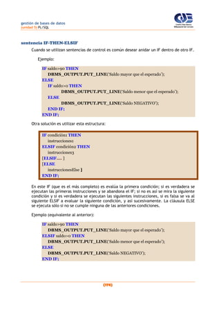 gestión de bases de datos
(unidad 5) PL/SQL
(178)
sentencia IF-THEN-ELSIF
Cuando se utilizan sentencias de control es común desear anidar un IF dentro de otro IF.
Ejemplo:
IF saldo>90 THEN
DBMS_OUTPUT.PUT_LINE(‘Saldo mayor que el esperado’);
ELSE
IF saldo>0 THEN
DBMS_OUTPUT.PUT_LINE(‘Saldo menor que el esperado’);
ELSE
DBMS_OUTPUT.PUT_LINE(‘Saldo NEGATIVO’);
END IF;
END IF;
Otra solución es utilizar esta estructura:
IF condición1 THEN
instrucciones1
ELSIF condición2 THEN
instrucciones3
[ELSIF.... ]
[ELSE
instruccionesElse ]
END IF;
En este IF (que es el más completo) es evalúa la primera condición; si es verdadera se
ejecutan las primeras instrucciones y se abandona el IF; si no es así se mira la siguiente
condición y si es verdadera se ejecutan las siguientes instrucciones, si es falsa se va al
siguiente ELSIF a evaluar la siguiente condición, y así sucesivamente. La cláusula ELSE
se ejecuta sólo si no se cumple ninguna de las anteriores condiciones.
Ejemplo (equivalente al anterior):
IF saldo>90 THEN
DBMS_OUTPUT.PUT_LINE(‘Saldo mayor que el esperado’);
ELSIF saldo>0 THEN
DBMS_OUTPUT.PUT_LINE(‘Saldo menor que el esperado’);
ELSE
DBMS_OUTPUT.PUT_LINE(‘Saldo NEGATIVO’);
END IF;
 