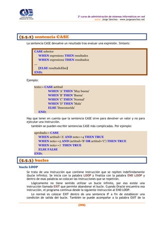 2o
curso de administración de sistemas informáticos en red
autor: Jorge Sánchez – www.jorgesanchez.net
(179)
(5.5.2) sentencia CASE
La sentencia CASE devuelve un resultado tras evaluar una expresión. Sintaxis:
CASE selector
WHEN expresion1 THEN resultado1
WHEN expresion2 THEN resultado2
...
[ELSE resultadoElse]
END;
Ejemplo:
texto:= CASE actitud
WHEN 'A' THEN 'Muy buena'
WHEN 'B' THEN 'Buena'
WHEN 'C' THEN 'Normal'
WHEN 'D' THEN 'Mala'
ELSE 'Desconocida'
END;
Hay que tener en cuenta que la sentencia CASE sirve para devolver un valor y no para
ejecutar una instrucción.
también se pueden escribir sentencias CASE más complicadas. Por ejemplo:
aprobado:= CASE
WHEN actitud='A' AND nota>=4 THEN TRUE
WHEN nota>=5 AND (actitud='B' OR actitud='C') THEN TRUE
WHEN nota>=7 THEN TRUE
ELSE FALSE
END;
(5.5.3) bucles
bucle LOOP
Se trata de una instrucción que contiene instrucción que se repiten indefinidamente
(bucle infinito). Se inicia con la palabra LOOP y finaliza con la palabra END LOOP y
dentro de esas palabras se colocan las instrucciones que se repetirán.
Lógicamente no tiene sentido utilizar un bucle infinito, por eso existe una
instrucción llamada EXIT que permite abandonar el bucle. Cuando Oracle encuentra esa
instrucción, el programa continua desde la siguiente instrucción al END LOOP.
Lo normal es colocar EXIT dentro de una sentencia IF a fin de establecer una
condición de salida del bucle. También se puede acompañar a la palabra EXIT de la
 
