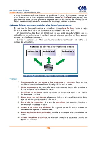 gestión de bases de datos
(unidad 1) gestión y diseño de bases de datos
(18)
A estos sistemas se les llama sistemas de gestión de ficheros. Se consideran también así
a los sistemas que utilizan programas ofimáticos (como Word o Excel por ejemplo) para
gestionar sus datos (muchas pequeñas empresas utilizan esta forma de administrar sus
datos). De hecho estos sistemas producen los mismos (si no más) problemas.
sistemas de información orientados a los datos. bases de datos
En este tipo de sistemas los datos se centralizan en una base de datos común a todas
las aplicaciones. Estos serán los sistemas que estudiaremos en este curso.
En esos sistemas los datos se almacenan en una única estructura lógica que es
utilizable por las aplicaciones. A través de esa estructura se accede a los datos que son
comunes a todas las aplicaciones.
Cuando una aplicación modifica un dato, dicho dato la modificación será visible para
el resto de aplicaciones.
Ilustración 6, Sistemas de información orientados a datos
ventajas
Independencia de los datos y los programas y procesos. Esto permite
modificar los datos sin modificar el código de las aplicaciones.
Menor redundancia. No hace falta tanta repetición de datos. Sólo se indica la
forma en la que se relacionan los datos.
Integridad de los datos. Mayor dificultad de perder los datos o de realizar
incoherencias con ellos.
Mayor seguridad en los datos. Al permitir limitar el acceso a los usuarios. Cada
tipo de usuario podrá acceder a unas cosas..
Datos más documentados. Gracias a los metadatos que permiten describir la
información de la base de datos.
Acceso a los datos más eficiente. La organización de los datos produce un
resultado más óptimo en rendimiento.
Menor espacio de almacenamiento. Gracias a una mejor estructuración de los
datos.
Acceso simultáneo a los datos. Es más fácil controlar el acceso de usuarios de
forma concurrente.
 