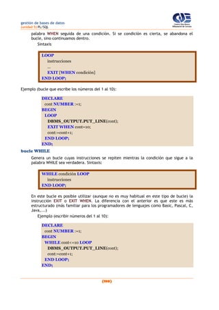 gestión de bases de datos
(unidad 5) PL/SQL
(180)
palabra WHEN seguida de una condición. Si se condición es cierta, se abandona el
bucle, sino continuamos dentro.
Sintaxis
LOOP
instrucciones
...
EXIT [WHEN condición]
END LOOP;
Ejemplo (bucle que escribe los números del 1 al 10):
DECLARE
cont NUMBER :=1;
BEGIN
LOOP
DBMS_OUTPUT.PUT_LINE(cont);
EXIT WHEN cont=10;
cont:=cont+1;
END LOOP;
END;
bucle WHILE
Genera un bucle cuyas instrucciones se repiten mientras la condición que sigue a la
palabra WHILE sea verdadera. Sintaxis:
WHILE condición LOOP
instrucciones
END LOOP;
En este bucle es posible utilizar (aunque no es muy habitual en este tipo de bucle) la
instrucción EXIT o EXIT WHEN. La diferencia con el anterior es que este es más
estructurado (más familiar para los programadores de lenguajes como Basic, Pascal, C,
Java,...)
Ejemplo (escribir números del 1 al 10):
DECLARE
cont NUMBER :=1;
BEGIN
WHILE cont<=10 LOOP
DBMS_OUTPUT.PUT_LINE(cont);
cont:=cont+1;
END LOOP;
END;
 