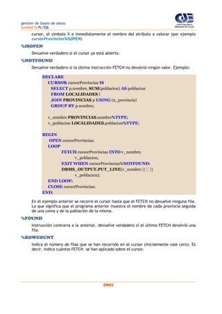gestión de bases de datos
(unidad 5) PL/SQL
(184)
cursor, el símbolo % e inmediatamente el nombre del atributo a valorar (por ejemplo
cursorProvincias%ISOPEN)
%ISOPEN
Devuelve verdadero si el cursor ya está abierto.
%NOTFOUND
Devuelve verdadero si la última instrucción FETCH no devolvió ningún valor. Ejemplo:
DECLARE
CURSOR cursorProvincias IS
SELECT p.nombre, SUM(poblacion) AS poblacion
FROM LOCALIDADES l
JOIN PROVINCIAS p USING (n_provincia)
GROUP BY p.nombre;
v_nombre PROVINCIAS.nombre%TYPE;
v_poblacion LOCALIDADES.poblacion%TYPE;
BEGIN
OPEN cursorProvincias;
LOOP
FETCH cursorProvincias INTO v_nombre,
v_poblacion;
EXIT WHEN cursorProvincias%NOTFOUND;
DBMS_OUTPUT.PUT_LINE(v_nombre || ',' ||
v_poblacion);
END LOOP;
CLOSE cursorProvincias;
END;
En el ejemplo anterior se recorre el cursor hasta que el FETCH no devuelve ninguna fila.
Lo que significa que el programa anterior muestra el nombre de cada provincia seguida
de una coma y de la población de la misma.
%FOUND
Instrucción contraria a la anterior, devuelve verdadero si el último FETCH devolvió una
fila.
%ROWCOUNT
Indica el número de filas que se han recorrido en el cursor (inicialmente vale cero). Es
decir, indica cuántos FETCH se han aplicado sobre el cursor.
 