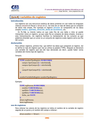 2o
curso de administración de sistemas informáticos en red
autor: Jorge Sánchez – www.jorgesanchez.net
(185)
(5.6.8) variables de registro
introducción
Los registros son una estructura estática de datos presente en casi todos los lenguajes
clásicos (record en Pascal o struct en C). Se trata de un tipo de datos que se compone
de datos más simple. Por ejemplo el registro persona se compondría de los datos
simples nombre, apellidos, dirección, fecha de nacimiento, etc.
En PL/SQL su interés radica en que cada fila de una tabla o vista se puede
interpretar como un registro, ya que cada fila se compone de datos simples. Gracias a
esta interpretación, los registros facilitan la manipulación de los cursores ya que
podemos entender que un cursor es un conjunto de registros (cada registro sería una fila
del cursor).
declaración
Para utilizar registros, primero hay que definir los datos que componen al registro. Así
se define el tipo de registro (por eso se utiliza la palabra TYPE). Después se declarará
una variable de registro que sea del tipo declarado (es decir, puede haber varias
variables del mismo tipo de registro).
Sintaxis:
TYPE nombreTipoRegistro IS RECORD(
campo1 tipoCampo1 [:= valorInicial],
campo2 tipoCampo2 [:= valorInicial],
...
campoN tipoCampoN [:= valorInicial]
);
nombreVariableDeRegistro nombreTipoRegistro;
Ejemplo:
TYPE regPersona IS RECORD(
nombre VARCHAR2(25),
apellido1 VARCHAR2(25),
apellido2 VARCHAR2(25),
fecha_nac DATE
);
alvaro regPersona;
laura regPersona;
uso de registros
Para rellenar los valores de los registros se indica el nombre de la variable de registro
seguida de un punto y el nombre del campo a rellenar:
alvaro.nombre := 'Alvaro';
 