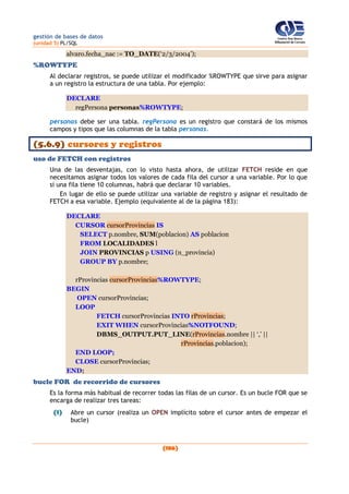 gestión de bases de datos
(unidad 5) PL/SQL
(186)
alvaro.fecha_nac := TO_DATE(‘2/3/2004’);
%ROWTYPE
Al declarar registros, se puede utilizar el modificador %ROWTYPE que sirve para asignar
a un registro la estructura de una tabla. Por ejemplo:
DECLARE
regPersona personas%ROWTYPE;
personas debe ser una tabla. regPersona es un registro que constará de los mismos
campos y tipos que las columnas de la tabla personas.
(5.6.9) cursores y registros
uso de FETCH con registros
Una de las desventajas, con lo visto hasta ahora, de utilizar FETCH reside en que
necesitamos asignar todos los valores de cada fila del cursor a una variable. Por lo que
si una fila tiene 10 columnas, habrá que declarar 10 variables.
En lugar de ello se puede utilizar una variable de registro y asignar el resultado de
FETCH a esa variable. Ejemplo (equivalente al de la página 183):
DECLARE
CURSOR cursorProvincias IS
SELECT p.nombre, SUM(poblacion) AS poblacion
FROM LOCALIDADES l
JOIN PROVINCIAS p USING (n_provincia)
GROUP BY p.nombre;
rProvincias cursorProvincias%ROWTYPE;
BEGIN
OPEN cursorProvincias;
LOOP
FETCH cursorProvincias INTO rProvincias;
EXIT WHEN cursorProvincias%NOTFOUND;
DBMS_OUTPUT.PUT_LINE(rProvincias.nombre || ‘,’ ||
rProvincias.poblacion);
END LOOP;
CLOSE cursorProvincias;
END;
bucle FOR de recorrido de cursores
Es la forma más habitual de recorrer todas las filas de un cursor. Es un bucle FOR que se
encarga de realizar tres tareas:
(1) Abre un cursor (realiza un OPEN implícito sobre el cursor antes de empezar el
bucle)
 