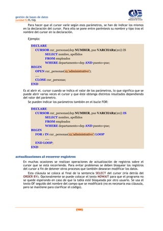 gestión de bases de datos
(unidad 5) PL/SQL
(188)
Para hacer que el cursor varíe según esos parámetros, se han de indicar los mismos
en la declaración del cursor. Para ello se pone entre paréntesis su nombre y tipo tras el
nombre del cursor en la declaración.
Ejemplo:
DECLARE
CURSOR cur_personas(dep NUMBER, pue VARCHAR2(20)) IS
SELECT nombre, apellidos
FROM empleados
WHERE departamento=dep AND puesto=pue;
BEGIN
OPEN cur_personas(12,’administrativo’);
.....
CLOSE cur_personas;
END
Es al abrir el. cursor cuando se indica el valor de los parámetros, lo que significa que se
puede abrir varias veces el cursor y que éste obtenga distintos resultados dependiendo
del valor del parámetro.
Se pueden indicar los parámetros también en el bucle FOR:
DECLARE
CURSOR cur_personas(dep NUMBER, pue VARCHAR2(20)) IS
SELECT nombre, apellidos
FROM empleados
WHERE departamento=dep AND puesto=pue;
BEGIN
FOR r IN cur_personas(12,'administrativo') LOOP
.....
END LOOP;
END
actualizaciones al recorrer registros
En muchas ocasiones se realizan operaciones de actualización de registros sobre el
cursor que se está recorriendo. Para evitar problemas se deben bloquear los registros
del cursor a fin de detener otros procesos que también desearan modificar los datos.
Esta cláusula se coloca al final de la sentencia SELECT del cursor (iría detrás del
ORDER BY). Opcionalmente se puede colocar el texto NOWAIT para que el programa no
se quede esperando en caso de que la tabla esté bloqueada por otro usuario. Se usa el
texto OF seguido del nombre del campo que se modificará (no es necesaria esa cláusula,
pero se mantiene para clarificar el código).
 