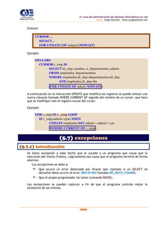 2o
curso de administración de sistemas informáticos en red
autor: Jorge Sánchez – www.jorgesanchez.net
(189)
Sintaxis:
CURSOR ...
SELECT...
FOR UPDATE [OF campo] [NOWAIT]
Ejemplo:
DECLARE
CURSOR c_emp IS
SELECT id_emp, nombre, n_departamento, salario
FROM empleados, departamentos
WHERE empleados.id_dep=departamentos.id_dep
AND empleados.id_dep=80
FOR UPDATE OF salario NOWAIT ;
A continuación en la instrucción UPDATE que modifica los registros se puede utilizar una
nueva cláusula llamada WHERE CURRENT OF seguida del nombre de un cursor, que hace
que se modifique sólo el registro actual del cursor.
Ejemplo:
FOR r_emp IN c_emp LOOP
IF r_emp.salario<1500 THEN
UPDATE empleados SET salario = salario *1.30
WHERE CURRENT OF c_emp ;
(5.7) excepciones
(5.7.1) introducción
Se llama excepción a todo hecho que le sucede a un programa que causa que la
ejecución del mismo finalice. Lógicamente eso causa que el programa termine de forma
anormal.
Las excepciones se debe a:
Que ocurra un error detectado por Oracle (por ejemplo si un SELECT no
devuelve datos ocurre el error ORA-01403 llamado NO_DATA_FOUND).
Que el propio programador las lance (comando RAISE).
Las excepciones se pueden capturar a fin de que el programa controle mejor la
existencia de las mismas.
 