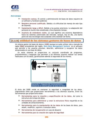 2o
curso de administración de sistemas informáticos en red
autor: Jorge Sánchez – www.jorgesanchez.net
(19)
desventajas
Instalación costosa. El control y administración de bases de datos requiere de
un software y hardware poderoso
Requiere personal cualificado. Debido a la dificultad de manejo de este tipo
de sistemas.
Implantación larga y difícil. Debido a los puntos anteriores. La adaptación del
personal es mucho más complicada y lleva bastante tiempo.
Ausencia de estándares reales. Lo cual significa una excesiva dependencia
hacia los sistemas comerciales del mercado. Aunque, hoy en día, una buena
parte de esta tecnología está aceptada como estándar de hecho.
(1.1.6) utilidad de los sistemas gestores de bases de datos
Un sistema gestor de bases de datos o SGBD (aunque se suele utilizar más a menudo las
siglas DBMS procedentes del inglés, Data Base Management System) es el software
que permite a los usuarios procesar, describir, administrar y recuperar los datos
almacenados en una base de datos.
En estos sistemas se proporciona un conjunto coordinado de programas,
procedimientos y lenguajes que permiten a los distintos usuarios realizar sus tareas
habituales con los datos, garantizando además la seguridad de los mismos.
DBMS
Ilustración 7, Esquema del funcionamiento y
utilidad de un sistema gestor de bases de datos
El éxito del SGBD reside en mantener la seguridad e integridad de los datos.
Lógicamente tiene que proporcionar herramientas a los distintos usuarios. Entre las
herramientas que proporciona están:
Herramientas para la creación y especificación de los datos. Así como la
estructura de la base de datos.
Herramientas para administrar y crear la estructura física requerida en las
unidades de almacenamiento.
Herramientas para la manipulación de los datos de las bases de datos, para
añadir, modificar, suprimir o consultar datos.
Herramientas de recuperación en caso de desastre
Herramientas para la creación de copias de seguridad
 