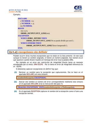 gestión de bases de datos
(unidad 5) PL/SQL
(192)
Ejemplo:
DECLARE
x NUMBER :=0;
y NUMBER := 3;
res NUMBER;
BEGIN
res:=y/x;
DBMS_OUTPUT.PUT_LINE(res);
EXCEPTION
WHEN ZERO_DIVIDE THEN
DBMS_OUTPUT.PUT_LINE('No se puede dividir por cero') ;
WHEN OTHERS THEN
DBMS_OUTPUT.PUT_LINE('Error inesperado') ;
END;
(5.7.4) excepciones sin definir
Pueden ocurrir otras muchas excepciones que no están en la lista anterior. En ese caso
aunque no tienen un nombre asignado, sí tienen un número asignado. Ese número es el
que aparece cuando Oracle muestra el mensaje de error tras la palabra ORA.
Por ejemplo en un error por restricción de integridad Oracle lanza un mensaje
encabezado por el texto: ORA-02292 Por lo tanto el error de integridad referencia es
el —02292.
Si deseamos capturar excepciones sin definir hay que:
(1) Declarar un nombre para la excepción que capturaremos. Eso se hace en el
apartado DECLARE con esta sintaxis:
nombreDeExcepción EXCEPTION;
(2) Asociar ese nombre al número de error correspondiente mediante esta sintaxis
en el apartado DECLARE (tras la instrucción del paso 1):
PRAGMA EXCEPTION_INIT(nombreDeExcepción, nºDeExcepción);
(3) En el apartado EXCEPTION capturar el nombre de la excepción como si fuera una
excepción normal.
 