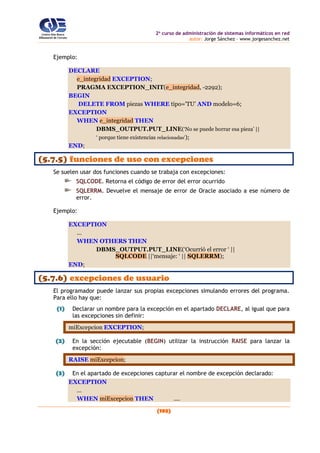 2o
curso de administración de sistemas informáticos en red
autor: Jorge Sánchez – www.jorgesanchez.net
(193)
Ejemplo:
DECLARE
e_integridad EXCEPTION;
PRAGMA EXCEPTION_INIT(e_integridad, -2292);
BEGIN
DELETE FROM piezas WHERE tipo='TU' AND modelo=6;
EXCEPTION
WHEN e_integridad THEN
DBMS_OUTPUT.PUT_LINE(‘No se puede borrar esa pieza’ ||
‘ porque tiene existencias relacionadas’);
END;
(5.7.5) funciones de uso con excepciones
Se suelen usar dos funciones cuando se trabaja con excepciones:
SQLCODE. Retorna el código de error del error ocurrido
SQLERRM. Devuelve el mensaje de error de Oracle asociado a ese número de
error.
Ejemplo:
EXCEPTION
...
WHEN OTHERS THEN
DBMS_OUTPUT.PUT_LINE(‘Ocurrió el error ‘ ||
SQLCODE ||‘mensaje: ‘ || SQLERRM);
END;
(5.7.6) excepciones de usuario
El programador puede lanzar sus propias excepciones simulando errores del programa.
Para ello hay que:
(1) Declarar un nombre para la excepción en el apartado DECLARE, al igual que para
las excepciones sin definir:
miExcepcion EXCEPTION;
(2) En la sección ejecutable (BEGIN) utilizar la instrucción RAISE para lanzar la
excepción:
RAISE miExcepcion;
(3) En el apartado de excepciones capturar el nombre de excepción declarado:
EXCEPTION
...
WHEN miExcepcion THEN ....
 