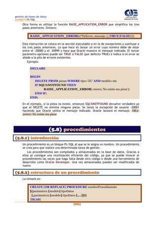 gestión de bases de datos
(unidad 5) PL/SQL
(194)
Otra forma es utilizar la función RAISE_APPLICATION_ERROR que simplifica los tres
pasos anteriores. Sintaxis:
RAISE_APPLICATION_ERROR(nºDeError, mensaje, [,{TRUE|FALSE}]);
Esta instrucción se coloca en la sección ejecutable o en la de excepciones y sustituye a
los tres pasos anteriores. Lo que hace es lanzar un error cuyo número debe de estar
entre el -20000 y el -20999 y hace que Oracle muestre el mensaje indicado. El tercer
parámetro opciones puede ser TRUE o FALSE (por defecto TRUE) e indica si el error se
añade a la pila de errores existentes.
Ejemplo:
DECLARE
BEGIN
DELETE FROM piezas WHERE tipo='ZU' AND modelo=26;
IF SQL%NOTFOUND THEN
RAISE_APPLICATION_ERROR(-20001,'No existe esa pieza');
END IF;
END;
En el ejemplo, si la pieza no existe, entonces SQL%NOTFOUND devuelve verdadero ya
que el DELETE no elimina ninguna pieza. Se lanza la excepción de usuario -20001
haciendo que Oracle utilice el mensaje indicado. Oracle lanzará el mensaje: ORA-
20001: No existe esa pieza
(5.8) procedimientos
(5.8.1) introducción
Un procedimiento es un bloque PL/SQL al que se le asigna un nombre. Un procedimiento
se crea para que realice una determinada tarea de gestión.
Los procedimientos son compilados y almacenados en la base de datos. Gracias a
ellos se consigue una reutilización eficiente del código, ya que se puede invocar al
procedimiento las veces que haga falta desde otro código o desde una herramienta de
desarrollo como Oracle Developer. Una vez almacenados pueden ser modificados de
nuevo.
(5.8.2) estructura de un procedimiento
La sintaxis es:
CREATE [OR REPLACE] PROCEDURE nombreProcedimiento
[(parámetro1 [modelo] tipoDatos
[,parámetro2 [modelo] tipoDatos [,...]])]
{IS|AS}
 