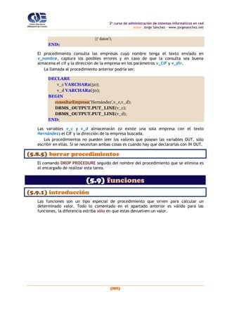2o
curso de administración de sistemas informáticos en red
autor: Jorge Sánchez – www.jorgesanchez.net
(197)
||‘ datos');
END;
El procedimiento consulta las empresas cuyo nombre tenga el texto envíado en
v_nombre, captura los posibles errores y en caso de que la consulta sea buena
almacena el cif y la dirección de la empresa en los parámetros v_CIF y v_dir.
La llamada al procedimiento anterior podría ser:
DECLARE
v_c VARCHAR2(50);
v_d VARCHAR2(50);
BEGIN
consultarEmpresa('Hernández',v_c,v_d);
DBMS_OUTPUT.PUT_LINE(v_c);
DBMS_OUTPUT.PUT_LINE(v_d);
END;
Las variables v_c y v_d almacenarán (si existe una sola empresa con el texto
Hernández) el CIF y la dirección de la empresa buscada.
Los procedimientos no pueden leer los valores que posean las variables OUT, sólo
escribir en ellas. Si se necesitan ambas cosas es cuando hay que declararlas con IN OUT.
(5.8.5) borrar procedimientos
El comando DROP PROCEDURE seguido del nombre del procedimiento que se elimina es
el encargado de realizar esta tarea.
(5.9) funciones
(5.9.1) introducción
Las funciones son un tipo especial de procedimiento que sirven para calcular un
determinado valor. Todo lo comentado en el apartado anterior es válido para las
funciones, la diferencia estriba sólo en que éstas devuelven un valor.
 